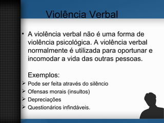 Violência Verbal
• A violência verbal não é uma forma de
violência psicológica. A violência verbal
normalmente é utilizada para oportunar e
incomodar a vida das outras pessoas.
Exemplos:
 Pode ser feita através do silêncio
 Ofensas morais (insultos)
 Depreciações
 Questionários infindáveis.
 