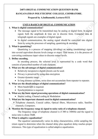 1
24071-DIGITAL COMMUNICATION QUESTION BANK
RANGANATHAN POLYTECHNIC COLLEGE, COIMBATORE.
Prepared by A.Indhumathi, Lecturer/ECE
UNIT-I BASICS OF DIGITAL COMMUNICATION
1. What is digital communication?
 The message signal to be transmitted may be analog or digital form. In digital
signal, both the amplitude & time are in discrete form. Computer data &
telegraph signals are examples of digital signal.
 In digital communication, the analog signal should be converted into digital
form by using the processes of sampling, quantizing & encoding.
2. What is quantizing?
Quantizing is a process of mapping (dividing) an analog (modulating) signal
into several equivalent discrete levels (range or steps). That means, it is the process of
converting continuous input values to discrete output levels.
3. Define encoding.
In encoding process, the selected level is represented by a code word that
consists of prescribed number of code elements.
4. What are the advantages of digital communication?
 Relatively inexpensive digital circuits can be used.
 Privacy is preserved by using data encryption
 Greater dynamic range
 In long distance systems, noise does not accumulate from repeater to repeater.
5. What are the disadvantages of digital communication?
 More bandwidth is required.
 Synchronization is required.
6. What are the basic signal processing operations of digital communication?
 Source coding, Channel coding & Modulation
7. What are the important channels used in digital communication?
 Telephone channels, Coaxial cables, Optical fibers, Microwave radio, Satellite
channels, Computers.
8. Mention the frequency range & signal to noise ratio of a telephone channel.
The frequency range of telephone channel is if 300 to 3400Hz and the signal to
noise ratio is about 30dB.
9. What is adaptive equalization?
The equalizer automatically varies its delay characteristics, while sampling the
return signal to determine when the channel delay plus equalizer delay reaches proper
tolerances. This type of equalization is called adaptive equalization.
 