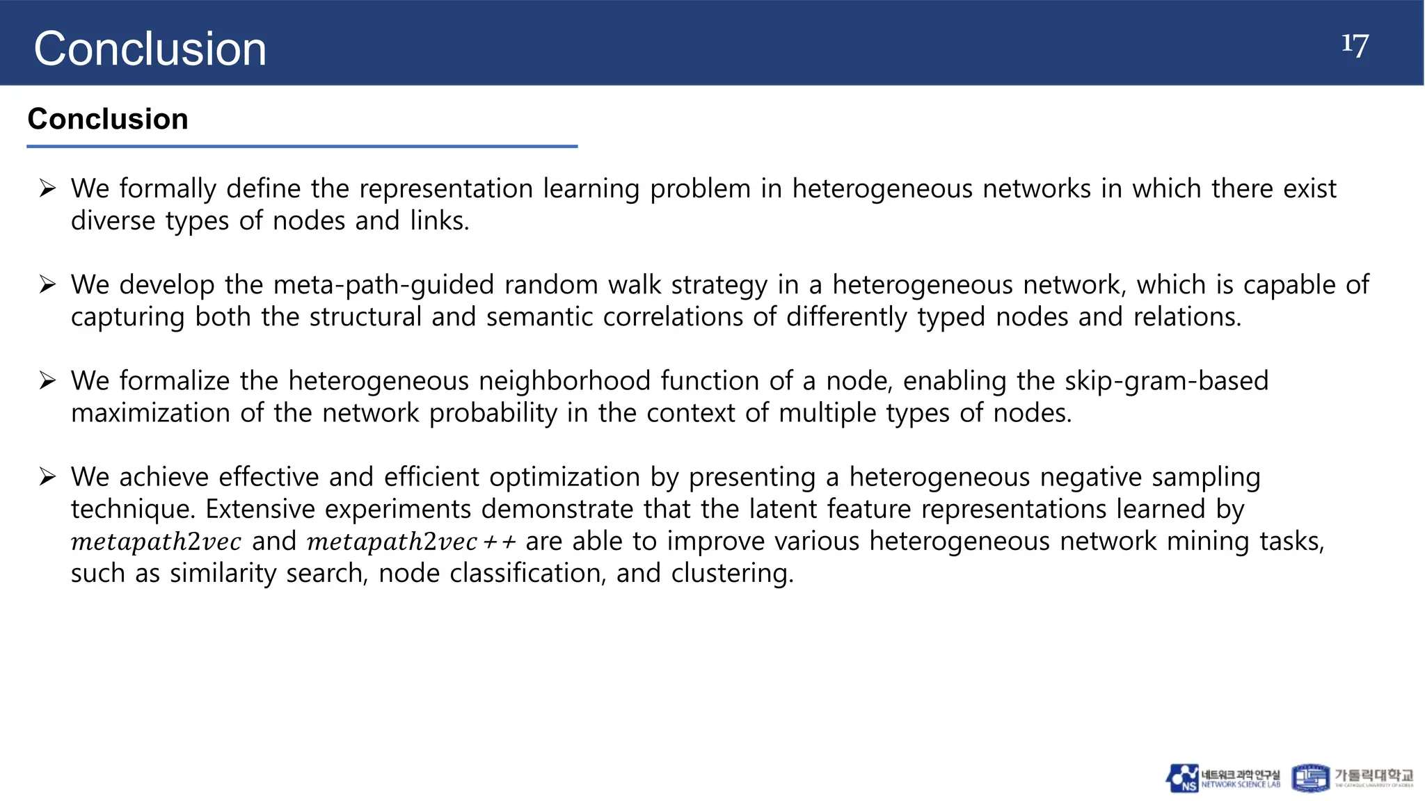 17
Conclusion
Conclusion
 We formally define the representation learning problem in heterogeneous networks in which there exist
diverse types of nodes and links.
 We develop the meta-path-guided random walk strategy in a heterogeneous network, which is capable of
capturing both the structural and semantic correlations of differently typed nodes and relations.
 We formalize the heterogeneous neighborhood function of a node, enabling the skip-gram-based
maximization of the network probability in the context of multiple types of nodes.
 We achieve effective and efficient optimization by presenting a heterogeneous negative sampling
technique. Extensive experiments demonstrate that the latent feature representations learned by
𝑚𝑒𝑡𝑎𝑝𝑎𝑡ℎ2𝑣𝑒𝑐 and 𝑚𝑒𝑡𝑎𝑝𝑎𝑡ℎ2𝑣𝑒𝑐++ are able to improve various heterogeneous network mining tasks,
such as similarity search, node classification, and clustering.
 