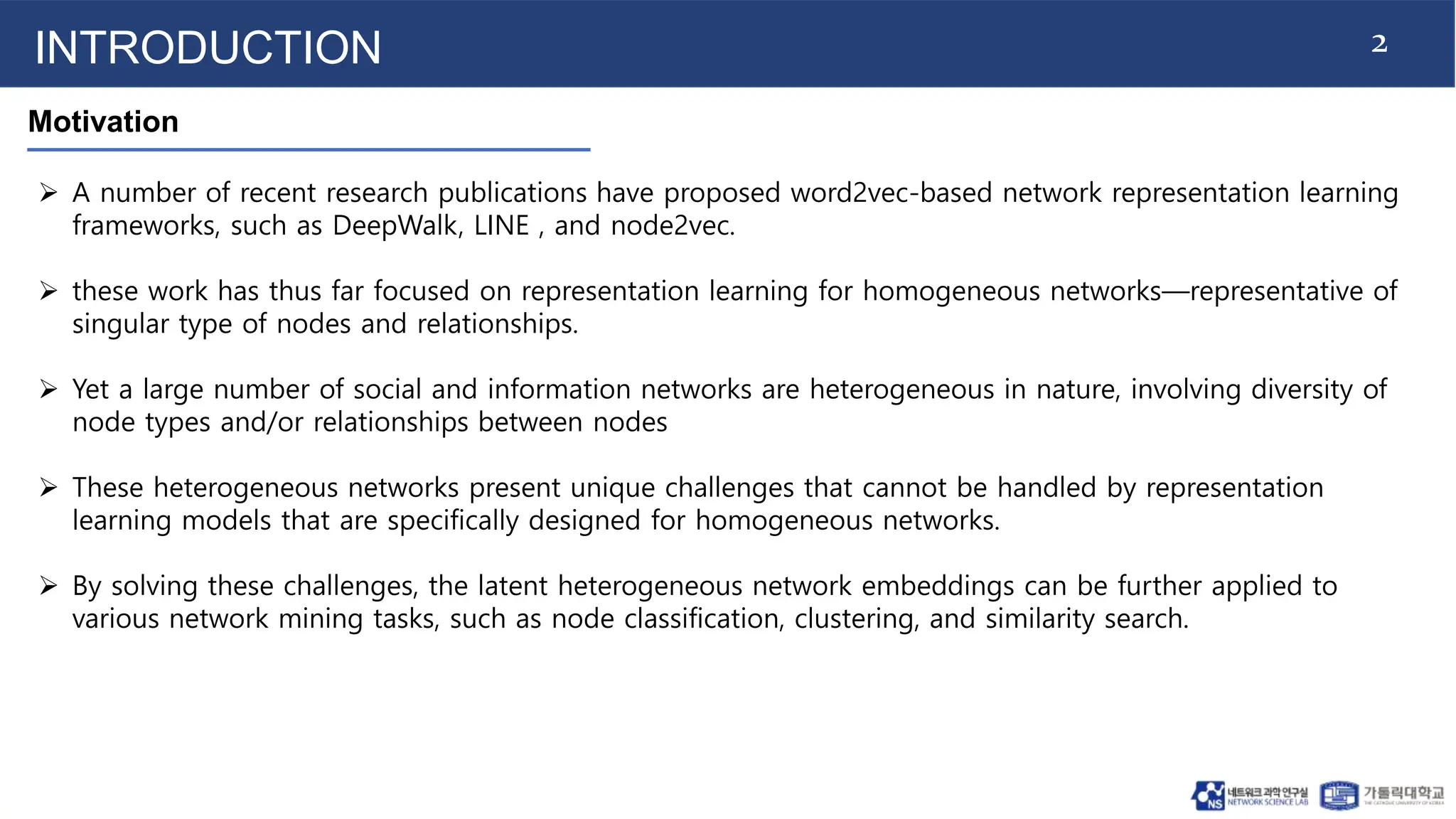 2
INTRODUCTION
Motivation
 A number of recent research publications have proposed word2vec-based network representation learning
frameworks, such as DeepWalk, LINE , and node2vec.
 these work has thus far focused on representation learning for homogeneous networks—representative of
singular type of nodes and relationships.
 Yet a large number of social and information networks are heterogeneous in nature, involving diversity of
node types and/or relationships between nodes
 These heterogeneous networks present unique challenges that cannot be handled by representation
learning models that are specifically designed for homogeneous networks.
 By solving these challenges, the latent heterogeneous network embeddings can be further applied to
various network mining tasks, such as node classification, clustering, and similarity search.
 