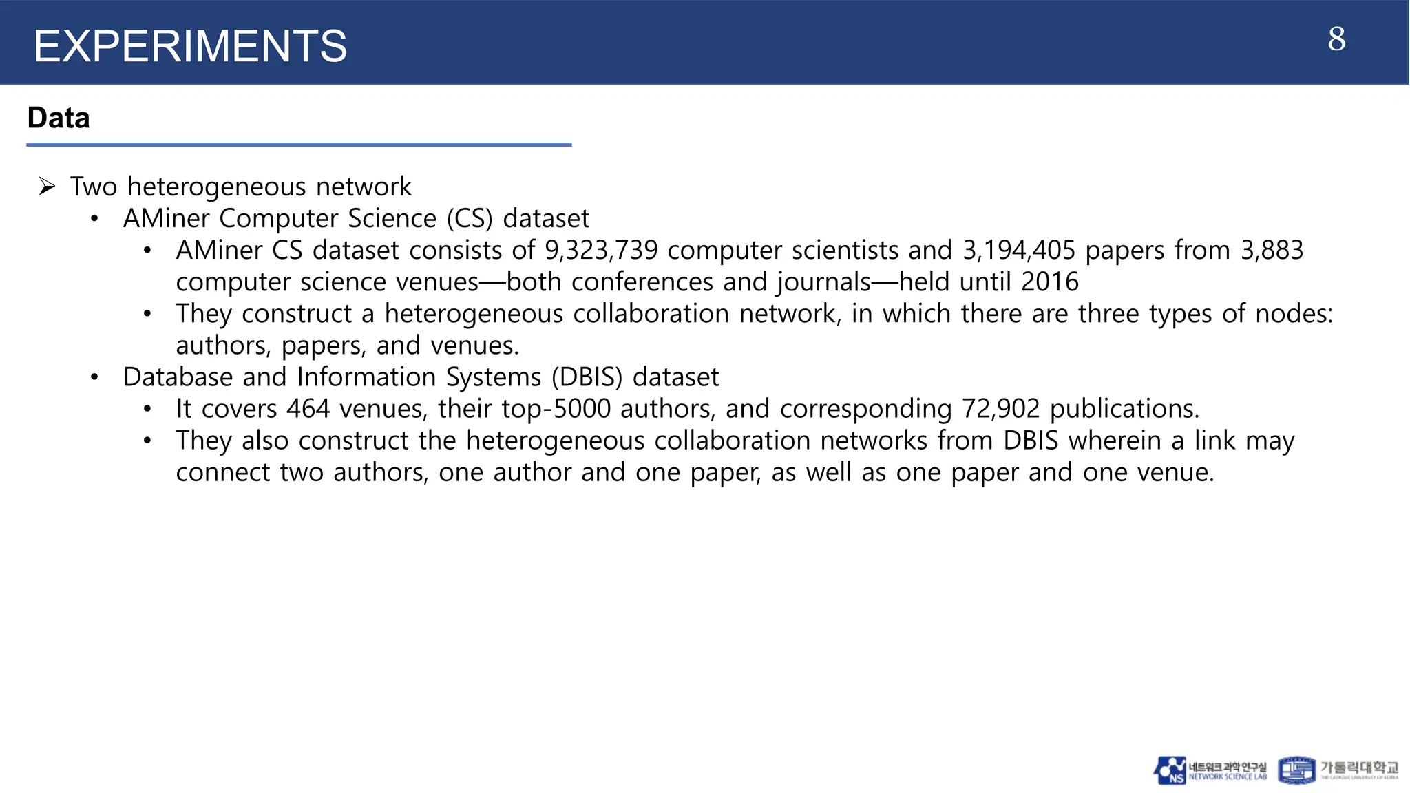 8
EXPERIMENTS
Data
 Two heterogeneous network
• AMiner Computer Science (CS) dataset
• AMiner CS dataset consists of 9,323,739 computer scientists and 3,194,405 papers from 3,883
computer science venues—both conferences and journals—held until 2016
• They construct a heterogeneous collaboration network, in which there are three types of nodes:
authors, papers, and venues.
• Database and Information Systems (DBIS) dataset
• It covers 464 venues, their top-5000 authors, and corresponding 72,902 publications.
• They also construct the heterogeneous collaboration networks from DBIS wherein a link may
connect two authors, one author and one paper, as well as one paper and one venue.
 