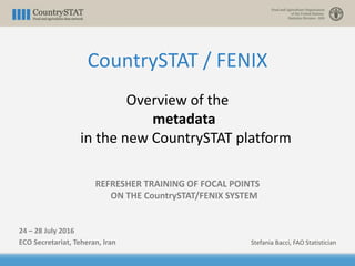 CountrySTAT / FENIX
Overview of the
metadata
in the new CountrySTAT platform
REFRESHER TRAINING OF FOCAL POINTS
ON THE CountrySTAT/FENIX SYSTEM
24 – 28 July 2016
ECO Secretariat, Teheran, Iran Stefania Bacci, FAO Statistician
 