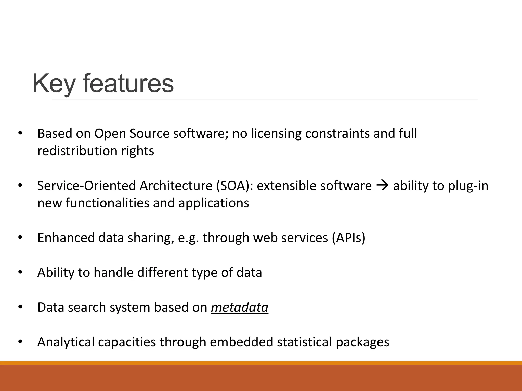 Key features
• Based on Open Source software; no licensing constraints and full
redistribution rights
• Service-Oriented Architecture (SOA): extensible software  ability to plug-in
new functionalities and applications
• Enhanced data sharing, e.g. through web services (APIs)
• Ability to handle different type of data
• Data search system based on metadata
• Analytical capacities through embedded statistical packages
 