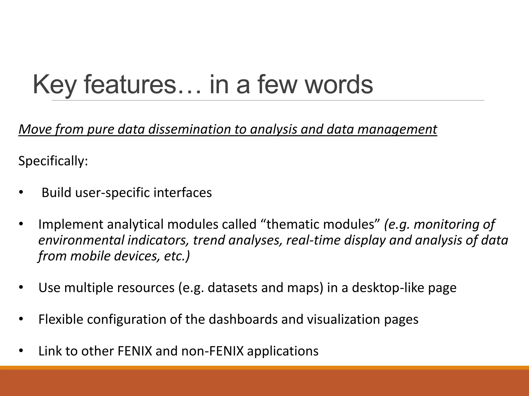 Key features… in a few words
Move from pure data dissemination to analysis and data management
Specifically:
• Build user-specific interfaces
• Implement analytical modules called “thematic modules” (e.g. monitoring of
environmental indicators, trend analyses, real-time display and analysis of data
from mobile devices, etc.)
• Use multiple resources (e.g. datasets and maps) in a desktop-like page
• Flexible configuration of the dashboards and visualization pages
• Link to other FENIX and non-FENIX applications
 