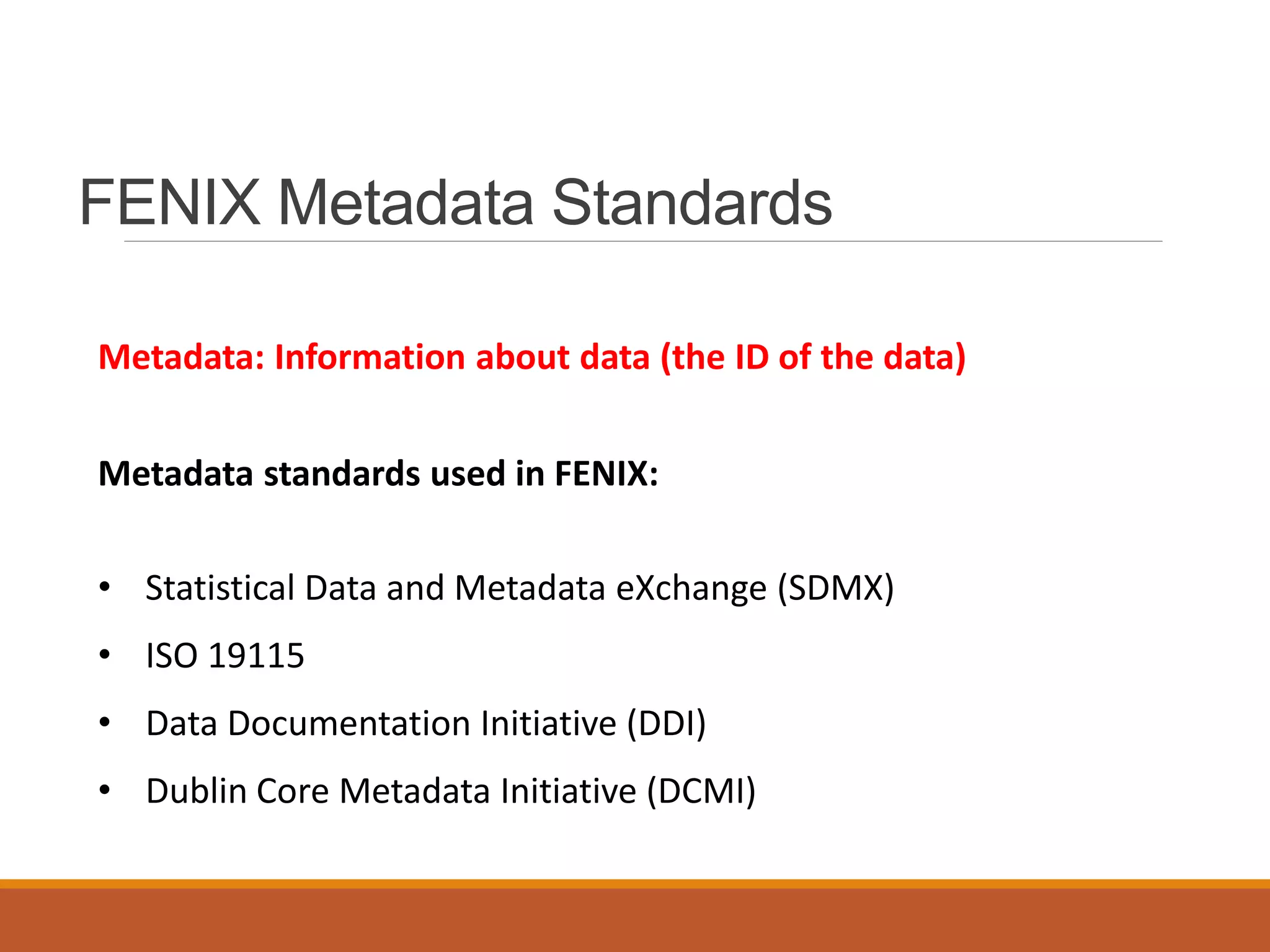 FENIX Metadata Standards
Metadata: Information about data (the ID of the data)
Metadata standards used in FENIX:
• Statistical Data and Metadata eXchange (SDMX)
• ISO 19115
• Data Documentation Initiative (DDI)
• Dublin Core Metadata Initiative (DCMI)
 