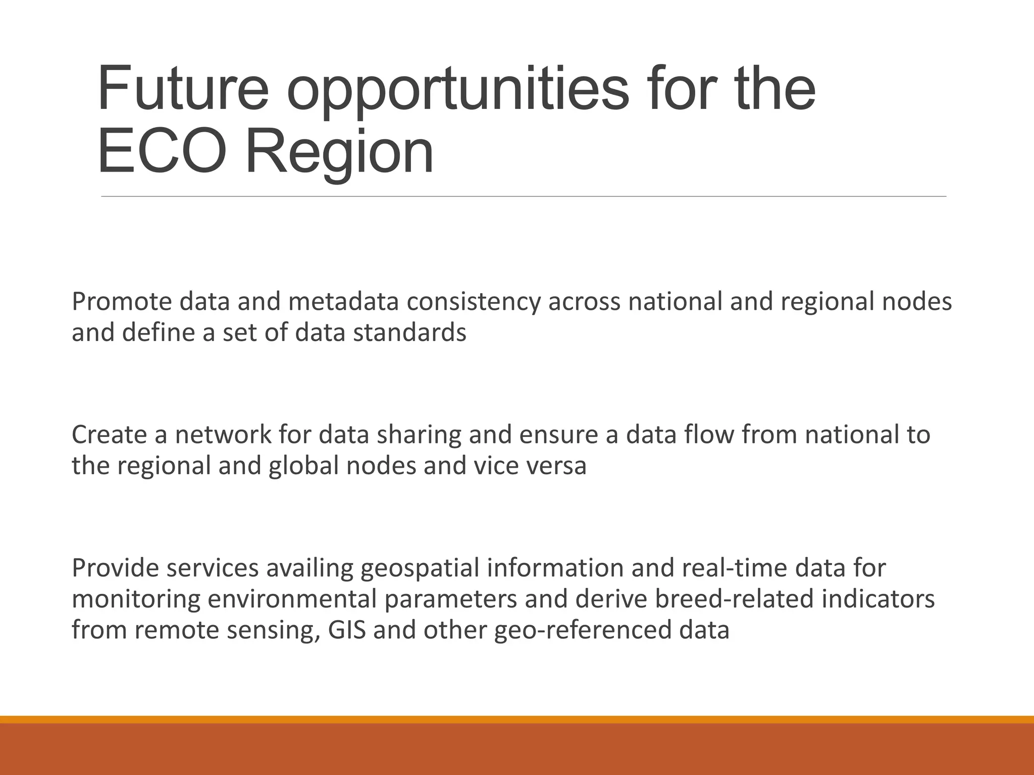 Future opportunities for the
ECO Region
Promote data and metadata consistency across national and regional nodes
and define a set of data standards
Create a network for data sharing and ensure a data flow from national to
the regional and global nodes and vice versa
Provide services availing geospatial information and real-time data for
monitoring environmental parameters and derive breed-related indicators
from remote sensing, GIS and other geo-referenced data
 