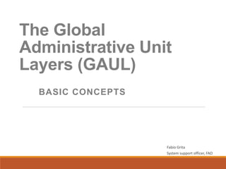The Global
Administrative Unit
Layers (GAUL)
BASIC CONCEPTS
Fabio Grita
System support officer, FAO
 