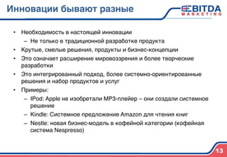 Инновации бывают разные4
•  Необходимость в настоящей инновации)
–  Не только в традиционной разработке продукта)
•  Крутые, смелые решения, продукты и бизнес-концепции)
•  Это означает расширение мировоззрения и более творческие
разработки)
•  Это интегрированный подход, более системно-ориентированные
решения и набор продуктов и услуг)
•  Примеры:)
–  IPod: Apple не изобретали MP3-плейер – они создали системное
решение)
–  Kindle: Системное предложение Amazon для чтения книг)
–  Nestle: новая бизнес-модель в кофейной категории (кофейная
система Nespresso))
13
 