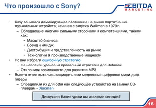 Что произошло с Sony?4
•  Sony занимала доминирующее положение на рынке портативных
музыкальных устройств, начиная с запуска Walkman в 1979 г.)
–  Обладающие многими сильными сторонами и компетенциями, такими
как:)
•  Масштаб бизнеса)
•  Бренд и имидж)
•  Дистрибуция и представленность на рынке)
•  Технологии & производственные мощности)
•  Но они избрали ошибочную стратегию)
–  Не извлекли уроков из провальной стратегии для Betamax)
–  Отклонили возможности для развития MP3)
•  Вместо этого пытались защищать свои медленные цифровые мини-диск-
плееры)
–  Определили их для себя как следующее устройство на замену CD-
плеерам - Discman4
)
16
Дискуссия:	
  Какие	
  уроки	
  вы	
  извлекли	
  сегодня?	
  
 