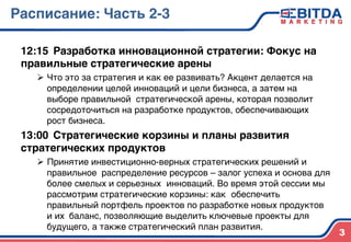 Расписание: Часть 2-34
12:15 4Разработка инновационной стратегии: Фокус на
правильные стратегические арены4
Ø  Что это за стратегия и как ее развивать? Акцент делается на
определении целей инноваций и цели бизнеса, а затем на
выборе правильной стратегической арены, которая позволит
сосредоточиться на разработке продуктов, обеспечивающих
рост бизнеса.)
13:00 4Стратегические корзины и планы развития
стратегических продуктов4
Ø  Принятие инвестиционно-верных стратегических решений и
правильное )распределение ресурсов – залог успеха и основа для
более смелых и серьезных )инноваций. Во время этой сессии мы
рассмотрим стратегические корзины: как )обеспечить
правильный портфель проектов по разработке новых продуктов
и их )баланс, позволяющие выделить ключевые проекты для
будущего, а также стратегический план развития.)
3
 