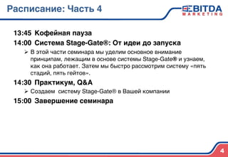 Расписание: Часть 44
13:45 4Кофейная пауза4
14:00 4Система Stage-Gate®: От идеи до запуска 4
Ø  В этой части семинара мы уделим основное внимание
принципам, лежащим в основе системы Stage-Gate® и узнаем,
как она работает. Затем мы быстро рассмотрим систему «пять
стадий, пять гейтов».)
14:30 4Практикум, Q&A 4
Ø  Создаем систему Stage-Gate® в Вашей компании4
15:00 4Завершение семинара4
)
))
)
) 4
 