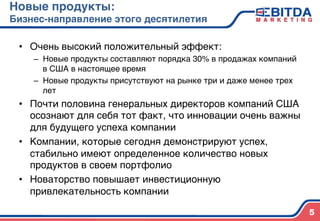 Новые продукты:  
Бизнес-направление этого десятилетия4
•  Очень высокий положительный эффект:)
–  Новые продукты составляют порядка 30% в продажах компаний
в США в настоящее время)
–  Новые продукты присутствуют на рынке три и даже менее трех
лет)
•  Почти половина генеральных директоров компаний США
осознают для себя тот факт, что инновации очень важны
для будущего успеха компании)
•  Компании, которые сегодня демонстрируют успех,
стабильно имеют определенное количество новых
продуктов в своем портфолио)
•  Новаторство повышает инвестиционную
привлекательность компании)
)
5
 