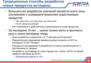 Традиционные способы разработки
новых продуктов истощены4
•  Большинство разработок компаний являются всего лишь
улучшением и усовершенствованием существующих
продуктов)
•  “Мы запустили, они запустили, мы запустили”)
•  Но нет реальных доходов)
–  Нет стремления к действительно принципиально иным продуктам)
•  За последние 10 лет… нужно только взять и протянуть
руку к низко-висящему плоду)
–  Цикл разработки сократился с 41.7 месяцев до 24 месяцев* )
–  Поразительное сокращение времени выхода на рынок на 42% за
последние 10 лет! Почему?)
–  Расходы на исследования и разработки остались неизменными (в %
соотношении от продаж))
–  Но прибыль, получаемая от новых продуктов*, упала с 33.2% от общей
прибыли компании до 28.3%)
•  Шокирующее падение на 15%!)
9*Источник:	
  Robert	
  G.	
  Cooper	
  Winning	
  	
  At	
  New	
  Products	
  
 