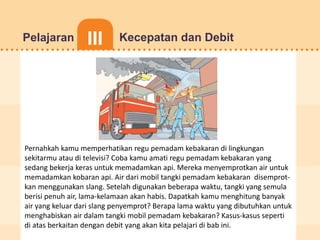 JUDUL ISI MATERIPREV NEXT
Dunia
Matematika 5
Pelajaran I
Pelajaran II
Pelajaran III
Pelajaran IV
Pelajaran III Kecepatan dan Debit
Pernahkah kamu memperhatikan regu pemadam kebakaran di lingkungan
sekitarmu atau di televisi? Coba kamu amati regu pemadam kebakaran yang
sedang bekerja keras untuk memadamkan api. Mereka menyemprotkan air untuk
memadamkan kobaran api. Air dari mobil tangki pemadam kebakaran disemprot-
kan menggunakan slang. Setelah digunakan beberapa waktu, tangki yang semula
berisi penuh air, lama-kelamaan akan habis. Dapatkah kamu menghitung banyak
air yang keluar dari slang penyemprot? Berapa lama waktu yang dibutuhkan untuk
menghabiskan air dalam tangki mobil pemadam kebakaran? Kasus-kasus seperti
di atas berkaitan dengan debit yang akan kita pelajari di bab ini.
 