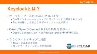 Keycloakとは？
• オープン・ソースのOpenIDプロバイダー
• CNCFインキュベーション・プロジェクトとして開発されている
• Red Hat社による強力なサポートにより人気が高い
• OAuth/OpenID ConnectおよびSAMLをサポート
• OpenID ConnectにおいてはFinancial-grade API (FAPI)認定
• クラウド・ネイティブに対応
• Java + Quarkusで実装
• コンテナ・イメージとして利用可能
© CASAREAL, Inc. All rights reserved.
 
