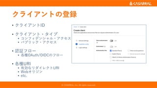 クライアントの登録
• クライアントID
• クライアント・タイプ
• コンフィデンシャル・アクセス
• パブリック・アクセス
• 認証フロー
• 各種OAuth/OIDCのフロー
• 各種URI
• 有効なリダイレクトURI
• Webオリジン
• etc.
© CASAREAL, Inc. All rights reserved.
 