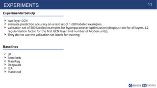 11
EXPERIMENTS
Experimental Set-Up
 two-layer GCN
 evaluate prediction accuracy on a test set of 1,000 labeled examples.
 validation set of 500 labeled examples for hyperparameter optimization (dropout rate for all layers, L2
regularization factor for the first GCN layer and number of hidden units).
 They do not use the validation set labels for training.
Baselines
 LP
 SemiEmb
 ManiReg
 Deepwalk
 ICA
 Planetoid
 