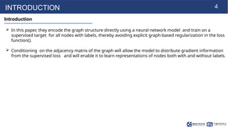 4
INTRODUCTION
Introduction
 In this paper, they encode the graph structure directly using a neural network model and train on a
supervised target for all nodes with labels, thereby avoiding explicit graph-based regularization in the loss
function().
 Conditioning on the adjacency matrix of the graph will allow the model to distribute gradient information
from the supervised loss and will enable it to learn representations of nodes both with and without labels.
 