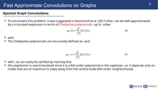 7
Fast Approximate Convolutions on Graphs
Spectral Graph Convolutions
 To circumvent this problem, it was suggested in Hammond et al. (2011) that can be well-approximated
by a truncated expansion in terms of Chebyshev polynomials up to order:
 with
 The Chebyshev polynomials are recursively defined as and .
 with ; as can easily be verified by noticing that
 this expression is now K-localized since it is a Kth-order polynomial in the Laplacian, i.e. it depends only on
nodes that are at maximum K steps away from the central node (Kth-order neighborhood).
 