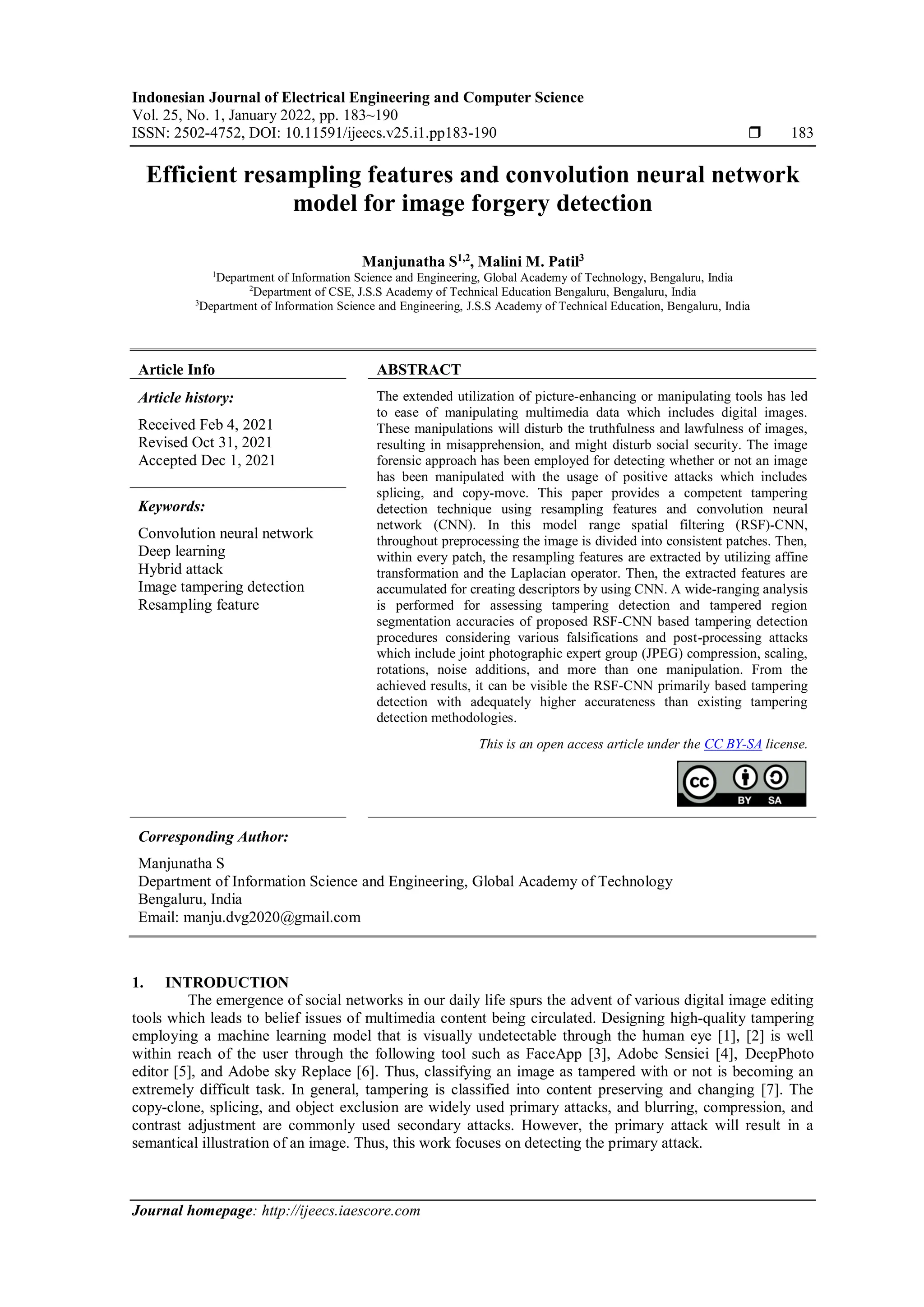 Indonesian Journal of Electrical Engineering and Computer Science Vol. 25, No. 1, January 2022, pp. 183~190 ISSN: 2502-4752, DOI: 10.11591/ijeecs.v25.i1.pp183-190  183 Journal homepage: http://ijeecs.iaescore.com Efficient resampling features and convolution neural network model for image forgery detection Manjunatha S1,2 , Malini M. Patil3 1 Department of Information Science and Engineering, Global Academy of Technology, Bengaluru, India 2 Department of CSE, J.S.S Academy of Technical Education Bengaluru, Bengaluru, India 3 Department of Information Science and Engineering, J.S.S Academy of Technical Education, Bengaluru, India Article Info ABSTRACT Article history: Received Feb 4, 2021 Revised Oct 31, 2021 Accepted Dec 1, 2021 The extended utilization of picture-enhancing or manipulating tools has led to ease of manipulating multimedia data which includes digital images. These manipulations will disturb the truthfulness and lawfulness of images, resulting in misapprehension, and might disturb social security. The image forensic approach has been employed for detecting whether or not an image has been manipulated with the usage of positive attacks which includes splicing, and copy-move. This paper provides a competent tampering detection technique using resampling features and convolution neural network (CNN). In this model range spatial filtering (RSF)-CNN, throughout preprocessing the image is divided into consistent patches. Then, within every patch, the resampling features are extracted by utilizing affine transformation and the Laplacian operator. Then, the extracted features are accumulated for creating descriptors by using CNN. A wide-ranging analysis is performed for assessing tampering detection and tampered region segmentation accuracies of proposed RSF-CNN based tampering detection procedures considering various falsifications and post-processing attacks which include joint photographic expert group (JPEG) compression, scaling, rotations, noise additions, and more than one manipulation. From the achieved results, it can be visible the RSF-CNN primarily based tampering detection with adequately higher accurateness than existing tampering detection methodologies. Keywords: Convolution neural network Deep learning Hybrid attack Image tampering detection Resampling feature This is an open access article under the CC BY-SA license. Corresponding Author: Manjunatha S Department of Information Science and Engineering, Global Academy of Technology Bengaluru, India Email: manju.dvg2020@gmail.com 1. INTRODUCTION The emergence of social networks in our daily life spurs the advent of various digital image editing tools which leads to belief issues of multimedia content being circulated. Designing high-quality tampering employing a machine learning model that is visually undetectable through the human eye [1], [2] is well within reach of the user through the following tool such as FaceApp [3], Adobe Sensiei [4], DeepPhoto editor [5], and Adobe sky Replace [6]. Thus, classifying an image as tampered with or not is becoming an extremely difficult task. In general, tampering is classified into content preserving and changing [7]. The copy-clone, splicing, and object exclusion are widely used primary attacks, and blurring, compression, and contrast adjustment are commonly used secondary attacks. However, the primary attack will result in a semantical illustration of an image. Thus, this work focuses on detecting the primary attack. 