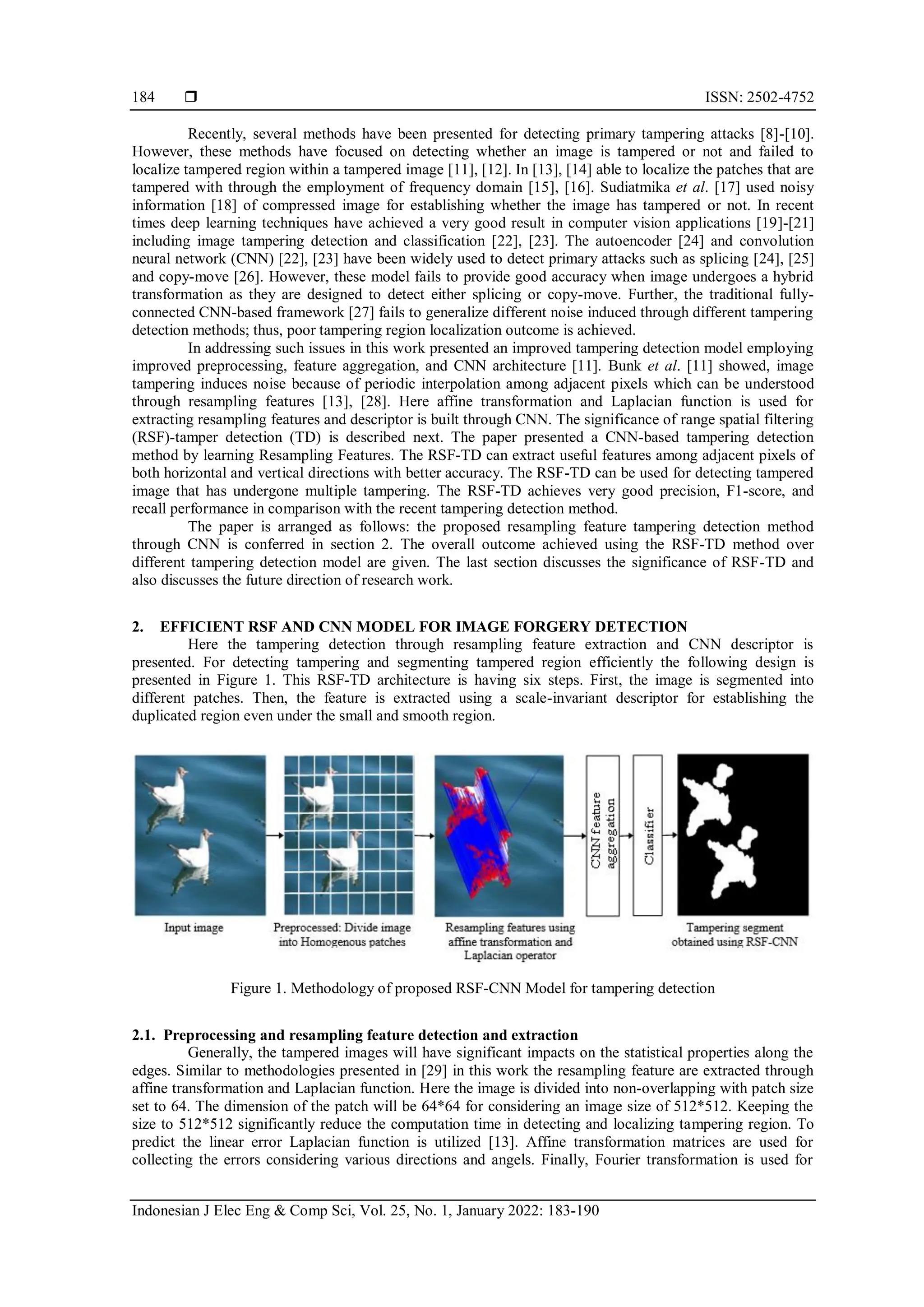  ISSN: 2502-4752 Indonesian J Elec Eng & Comp Sci, Vol. 25, No. 1, January 2022: 183-190 184 Recently, several methods have been presented for detecting primary tampering attacks [8]-[10]. However, these methods have focused on detecting whether an image is tampered or not and failed to localize tampered region within a tampered image [11], [12]. In [13], [14] able to localize the patches that are tampered with through the employment of frequency domain [15], [16]. Sudiatmika et al. [17] used noisy information [18] of compressed image for establishing whether the image has tampered or not. In recent times deep learning techniques have achieved a very good result in computer vision applications [19]-[21] including image tampering detection and classification [22], [23]. The autoencoder [24] and convolution neural network (CNN) [22], [23] have been widely used to detect primary attacks such as splicing [24], [25] and copy-move [26]. However, these model fails to provide good accuracy when image undergoes a hybrid transformation as they are designed to detect either splicing or copy-move. Further, the traditional fully- connected CNN-based framework [27] fails to generalize different noise induced through different tampering detection methods; thus, poor tampering region localization outcome is achieved. In addressing such issues in this work presented an improved tampering detection model employing improved preprocessing, feature aggregation, and CNN architecture [11]. Bunk et al. [11] showed, image tampering induces noise because of periodic interpolation among adjacent pixels which can be understood through resampling features [13], [28]. Here affine transformation and Laplacian function is used for extracting resampling features and descriptor is built through CNN. The significance of range spatial filtering (RSF)-tamper detection (TD) is described next. The paper presented a CNN-based tampering detection method by learning Resampling Features. The RSF-TD can extract useful features among adjacent pixels of both horizontal and vertical directions with better accuracy. The RSF-TD can be used for detecting tampered image that has undergone multiple tampering. The RSF-TD achieves very good precision, F1-score, and recall performance in comparison with the recent tampering detection method. The paper is arranged as follows: the proposed resampling feature tampering detection method through CNN is conferred in section 2. The overall outcome achieved using the RSF-TD method over different tampering detection model are given. The last section discusses the significance of RSF-TD and also discusses the future direction of research work. 2. EFFICIENT RSF AND CNN MODEL FOR IMAGE FORGERY DETECTION Here the tampering detection through resampling feature extraction and CNN descriptor is presented. For detecting tampering and segmenting tampered region efficiently the following design is presented in Figure 1. This RSF-TD architecture is having six steps. First, the image is segmented into different patches. Then, the feature is extracted using a scale-invariant descriptor for establishing the duplicated region even under the small and smooth region. Figure 1. Methodology of proposed RSF-CNN Model for tampering detection 2.1. Preprocessing and resampling feature detection and extraction Generally, the tampered images will have significant impacts on the statistical properties along the edges. Similar to methodologies presented in [29] in this work the resampling feature are extracted through affine transformation and Laplacian function. Here the image is divided into non-overlapping with patch size set to 64. The dimension of the patch will be 64*64 for considering an image size of 512*512. Keeping the size to 512*512 significantly reduce the computation time in detecting and localizing tampering region. To predict the linear error Laplacian function is utilized [13]. Affine transformation matrices are used for collecting the errors considering various directions and angels. Finally, Fourier transformation is used for 