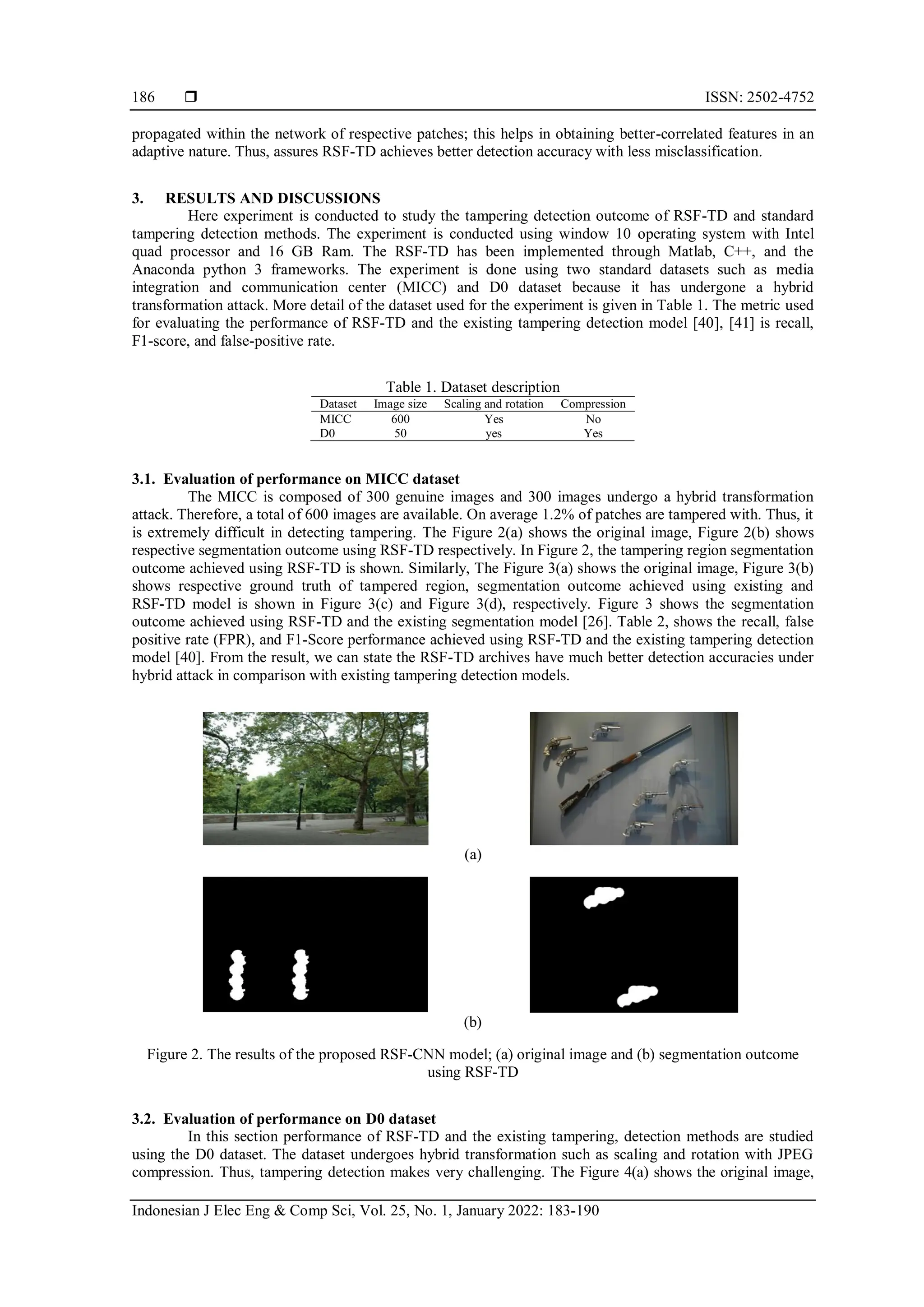  ISSN: 2502-4752 Indonesian J Elec Eng & Comp Sci, Vol. 25, No. 1, January 2022: 183-190 186 propagated within the network of respective patches; this helps in obtaining better-correlated features in an adaptive nature. Thus, assures RSF-TD achieves better detection accuracy with less misclassification. 3. RESULTS AND DISCUSSIONS Here experiment is conducted to study the tampering detection outcome of RSF-TD and standard tampering detection methods. The experiment is conducted using window 10 operating system with Intel quad processor and 16 GB Ram. The RSF-TD has been implemented through Matlab, C++, and the Anaconda python 3 frameworks. The experiment is done using two standard datasets such as media integration and communication center (MICC) and D0 dataset because it has undergone a hybrid transformation attack. More detail of the dataset used for the experiment is given in Table 1. The metric used for evaluating the performance of RSF-TD and the existing tampering detection model [40], [41] is recall, F1-score, and false-positive rate. Table 1. Dataset description Dataset Image size Scaling and rotation Compression MICC 600 Yes No D0 50 yes Yes 3.1. Evaluation of performance on MICC dataset The MICC is composed of 300 genuine images and 300 images undergo a hybrid transformation attack. Therefore, a total of 600 images are available. On average 1.2% of patches are tampered with. Thus, it is extremely difficult in detecting tampering. The Figure 2(a) shows the original image, Figure 2(b) shows respective segmentation outcome using RSF-TD respectively. In Figure 2, the tampering region segmentation outcome achieved using RSF-TD is shown. Similarly, The Figure 3(a) shows the original image, Figure 3(b) shows respective ground truth of tampered region, segmentation outcome achieved using existing and RSF-TD model is shown in Figure 3(c) and Figure 3(d), respectively. Figure 3 shows the segmentation outcome achieved using RSF-TD and the existing segmentation model [26]. Table 2, shows the recall, false positive rate (FPR), and F1-Score performance achieved using RSF-TD and the existing tampering detection model [40]. From the result, we can state the RSF-TD archives have much better detection accuracies under hybrid attack in comparison with existing tampering detection models. (a) (b) Figure 2. The results of the proposed RSF-CNN model; (a) original image and (b) segmentation outcome using RSF-TD 3.2. Evaluation of performance on D0 dataset In this section performance of RSF-TD and the existing tampering, detection methods are studied using the D0 dataset. The dataset undergoes hybrid transformation such as scaling and rotation with JPEG compression. Thus, tampering detection makes very challenging. The Figure 4(a) shows the original image, 