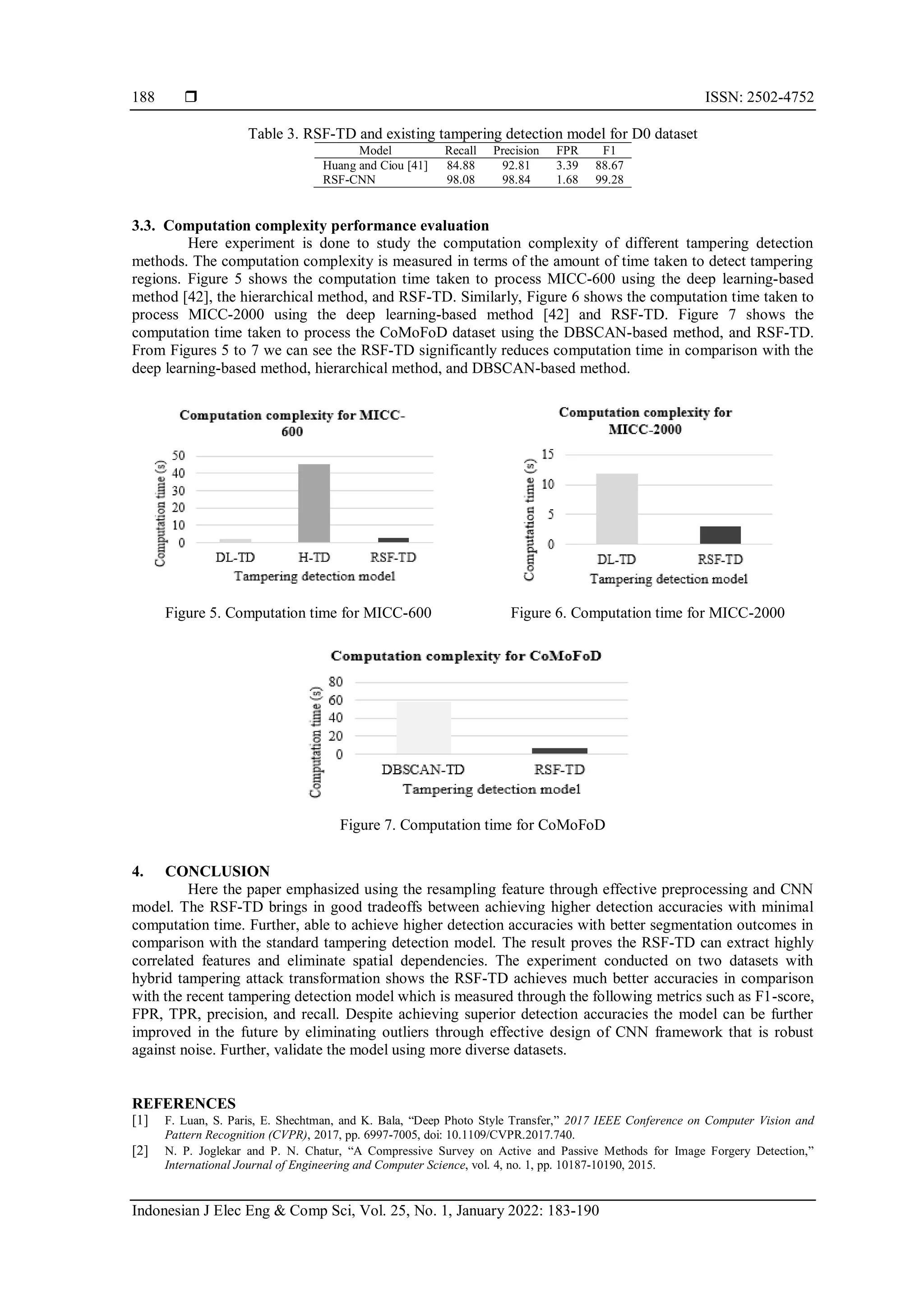  ISSN: 2502-4752 Indonesian J Elec Eng & Comp Sci, Vol. 25, No. 1, January 2022: 183-190 188 Table 3. RSF-TD and existing tampering detection model for D0 dataset Model Recall Precision FPR F1 Huang and Ciou [41] 84.88 92.81 3.39 88.67 RSF-CNN 98.08 98.84 1.68 99.28 3.3. Computation complexity performance evaluation Here experiment is done to study the computation complexity of different tampering detection methods. The computation complexity is measured in terms of the amount of time taken to detect tampering regions. Figure 5 shows the computation time taken to process MICC-600 using the deep learning-based method [42], the hierarchical method, and RSF-TD. Similarly, Figure 6 shows the computation time taken to process MICC-2000 using the deep learning-based method [42] and RSF-TD. Figure 7 shows the computation time taken to process the CoMoFoD dataset using the DBSCAN-based method, and RSF-TD. From Figures 5 to 7 we can see the RSF-TD significantly reduces computation time in comparison with the deep learning-based method, hierarchical method, and DBSCAN-based method. Figure 5. Computation time for MICC-600 Figure 6. Computation time for MICC-2000 Figure 7. Computation time for CoMoFoD 4. CONCLUSION Here the paper emphasized using the resampling feature through effective preprocessing and CNN model. The RSF-TD brings in good tradeoffs between achieving higher detection accuracies with minimal computation time. Further, able to achieve higher detection accuracies with better segmentation outcomes in comparison with the standard tampering detection model. The result proves the RSF-TD can extract highly correlated features and eliminate spatial dependencies. The experiment conducted on two datasets with hybrid tampering attack transformation shows the RSF-TD achieves much better accuracies in comparison with the recent tampering detection model which is measured through the following metrics such as F1-score, FPR, TPR, precision, and recall. Despite achieving superior detection accuracies the model can be further improved in the future by eliminating outliers through effective design of CNN framework that is robust against noise. Further, validate the model using more diverse datasets. REFERENCES [1] F. Luan, S. Paris, E. Shechtman, and K. Bala, “Deep Photo Style Transfer,” 2017 IEEE Conference on Computer Vision and Pattern Recognition (CVPR), 2017, pp. 6997-7005, doi: 10.1109/CVPR.2017.740. [2] N. P. Joglekar and P. N. Chatur, “A Compressive Survey on Active and Passive Methods for Image Forgery Detection,” International Journal of Engineering and Computer Science, vol. 4, no. 1, pp. 10187-10190, 2015. 