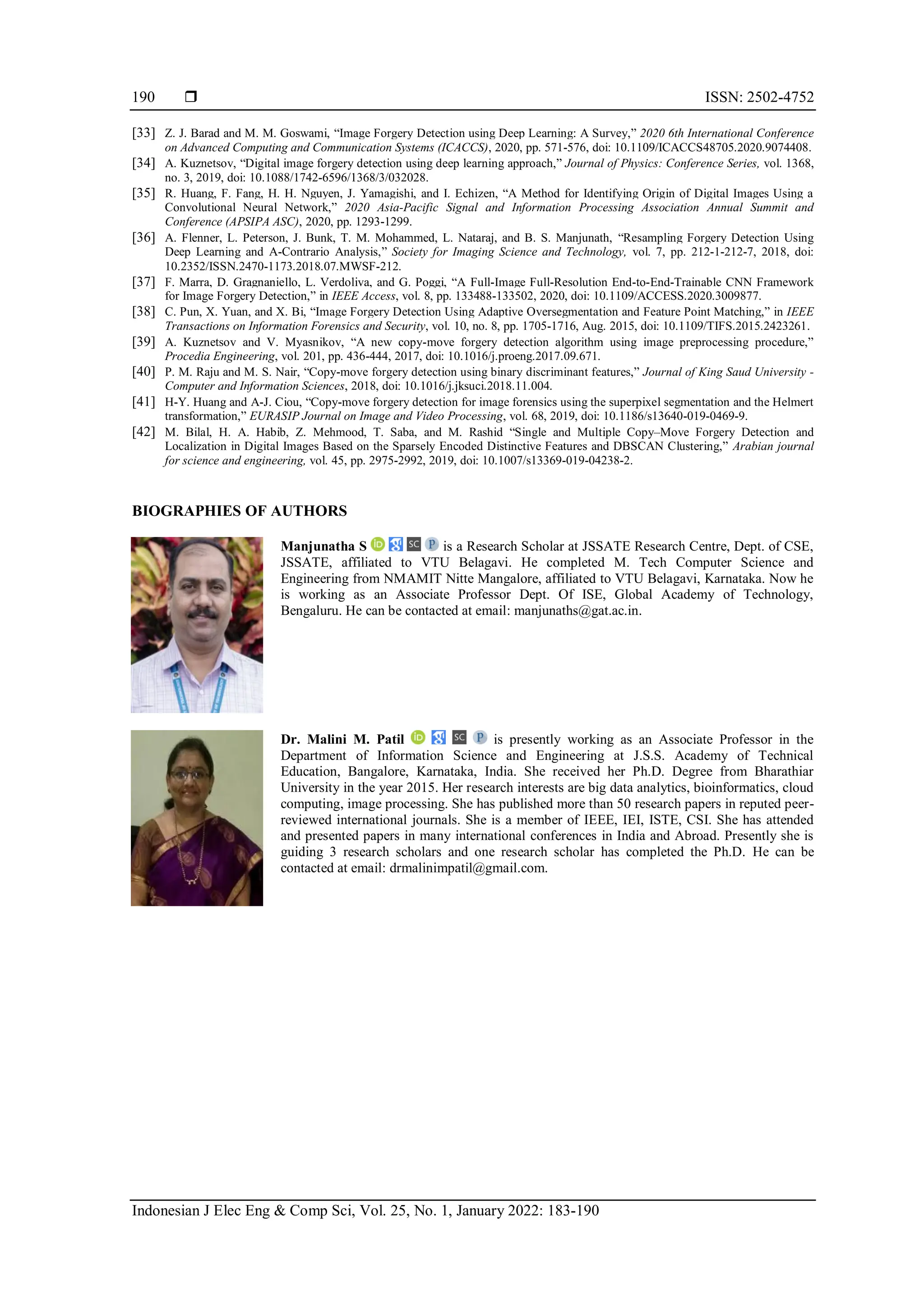  ISSN: 2502-4752 Indonesian J Elec Eng & Comp Sci, Vol. 25, No. 1, January 2022: 183-190 190 [33] Z. J. Barad and M. M. Goswami, “Image Forgery Detection using Deep Learning: A Survey,” 2020 6th International Conference on Advanced Computing and Communication Systems (ICACCS), 2020, pp. 571-576, doi: 10.1109/ICACCS48705.2020.9074408. [34] A. Kuznetsov, “Digital image forgery detection using deep learning approach,” Journal of Physics: Conference Series, vol. 1368, no. 3, 2019, doi: 10.1088/1742-6596/1368/3/032028. [35] R. Huang, F. Fang, H. H. Nguyen, J. Yamagishi, and I. Echizen, “A Method for Identifying Origin of Digital Images Using a Convolutional Neural Network,” 2020 Asia-Pacific Signal and Information Processing Association Annual Summit and Conference (APSIPA ASC), 2020, pp. 1293-1299. [36] A. Flenner, L. Peterson, J. Bunk, T. M. Mohammed, L. Nataraj, and B. S. Manjunath, “Resampling Forgery Detection Using Deep Learning and A-Contrario Analysis,” Society for Imaging Science and Technology, vol. 7, pp. 212-1-212-7, 2018, doi: 10.2352/ISSN.2470-1173.2018.07.MWSF-212. [37] F. Marra, D. Gragnaniello, L. Verdoliva, and G. Poggi, “A Full-Image Full-Resolution End-to-End-Trainable CNN Framework for Image Forgery Detection,” in IEEE Access, vol. 8, pp. 133488-133502, 2020, doi: 10.1109/ACCESS.2020.3009877. [38] C. Pun, X. Yuan, and X. Bi, “Image Forgery Detection Using Adaptive Oversegmentation and Feature Point Matching,” in IEEE Transactions on Information Forensics and Security, vol. 10, no. 8, pp. 1705-1716, Aug. 2015, doi: 10.1109/TIFS.2015.2423261. [39] A. Kuznetsov and V. Myasnikov, “A new copy-move forgery detection algorithm using image preprocessing procedure,” Procedia Engineering, vol. 201, pp. 436-444, 2017, doi: 10.1016/j.proeng.2017.09.671. [40] P. M. Raju and M. S. Nair, “Copy-move forgery detection using binary discriminant features,” Journal of King Saud University - Computer and Information Sciences, 2018, doi: 10.1016/j.jksuci.2018.11.004. [41] H-Y. Huang and A-J. Ciou, “Copy-move forgery detection for image forensics using the superpixel segmentation and the Helmert transformation,” EURASIP Journal on Image and Video Processing, vol. 68, 2019, doi: 10.1186/s13640-019-0469-9. [42] M. Bilal, H. A. Habib, Z. Mehmood, T. Saba, and M. Rashid “Single and Multiple Copy–Move Forgery Detection and Localization in Digital Images Based on the Sparsely Encoded Distinctive Features and DBSCAN Clustering,” Arabian journal for science and engineering, vol. 45, pp. 2975-2992, 2019, doi: 10.1007/s13369-019-04238-2. BIOGRAPHIES OF AUTHORS Manjunatha S is a Research Scholar at JSSATE Research Centre, Dept. of CSE, JSSATE, affiliated to VTU Belagavi. He completed M. Tech Computer Science and Engineering from NMAMIT Nitte Mangalore, affiliated to VTU Belagavi, Karnataka. Now he is working as an Associate Professor Dept. Of ISE, Global Academy of Technology, Bengaluru. He can be contacted at email: manjunaths@gat.ac.in. Dr. Malini M. Patil is presently working as an Associate Professor in the Department of Information Science and Engineering at J.S.S. Academy of Technical Education, Bangalore, Karnataka, India. She received her Ph.D. Degree from Bharathiar University in the year 2015. Her research interests are big data analytics, bioinformatics, cloud computing, image processing. She has published more than 50 research papers in reputed peer- reviewed international journals. She is a member of IEEE, IEI, ISTE, CSI. She has attended and presented papers in many international conferences in India and Abroad. Presently she is guiding 3 research scholars and one research scholar has completed the Ph.D. He can be contacted at email: drmalinimpatil@gmail.com. 