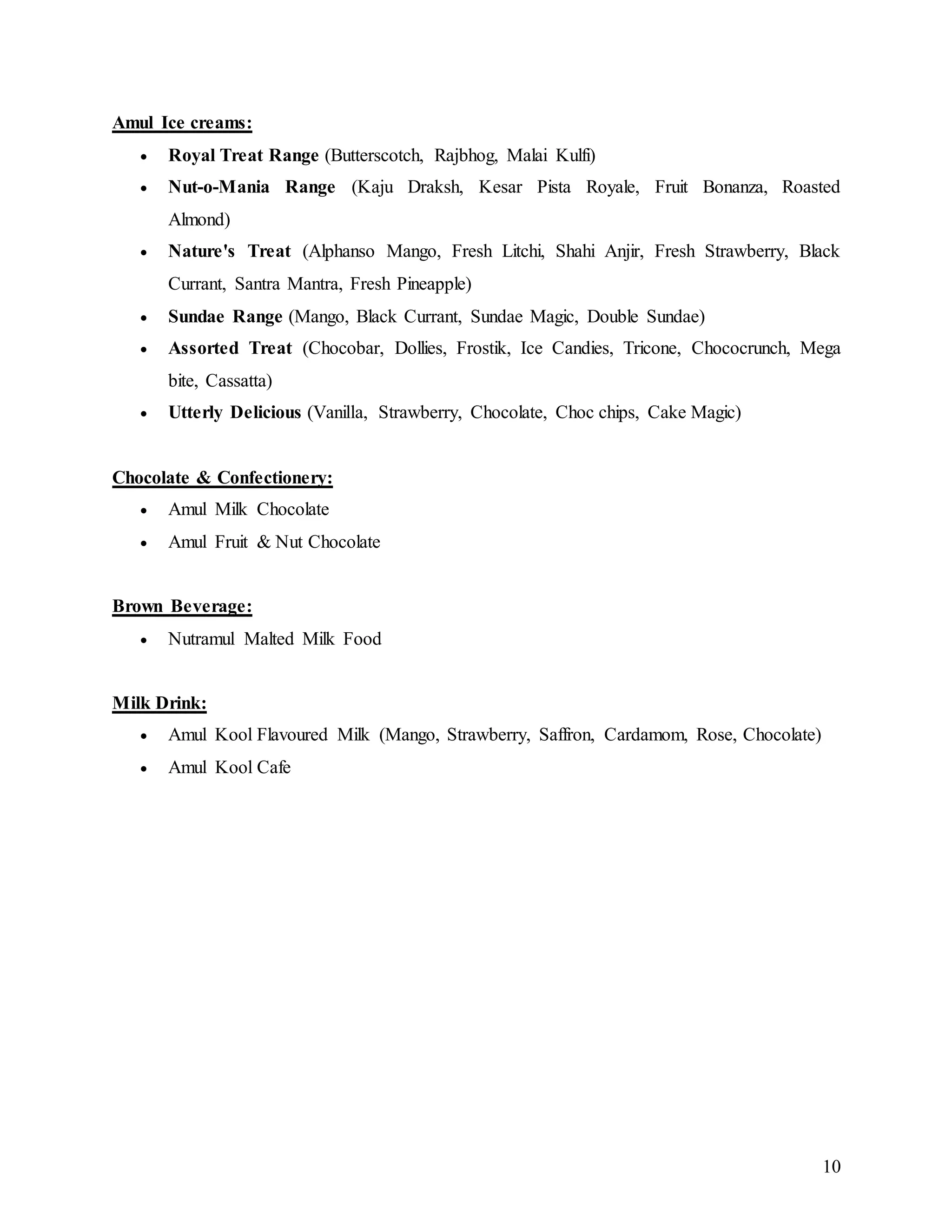 10
Amul Ice creams:
 Royal Treat Range (Butterscotch, Rajbhog, Malai Kulfi)
 Nut-o-Mania Range (Kaju Draksh, Kesar Pista Royale, Fruit Bonanza, Roasted
Almond)
 Nature's Treat (Alphanso Mango, Fresh Litchi, Shahi Anjir, Fresh Strawberry, Black
Currant, Santra Mantra, Fresh Pineapple)
 Sundae Range (Mango, Black Currant, Sundae Magic, Double Sundae)
 Assorted Treat (Chocobar, Dollies, Frostik, Ice Candies, Tricone, Chococrunch, Mega
bite, Cassatta)
 Utterly Delicious (Vanilla, Strawberry, Chocolate, Choc chips, Cake Magic)
Chocolate & Confectionery:
 Amul Milk Chocolate
 Amul Fruit & Nut Chocolate
Brown Beverage:
 Nutramul Malted Milk Food
Milk Drink:
 Amul Kool Flavoured Milk (Mango, Strawberry, Saffron, Cardamom, Rose, Chocolate)
 Amul Kool Cafe
 