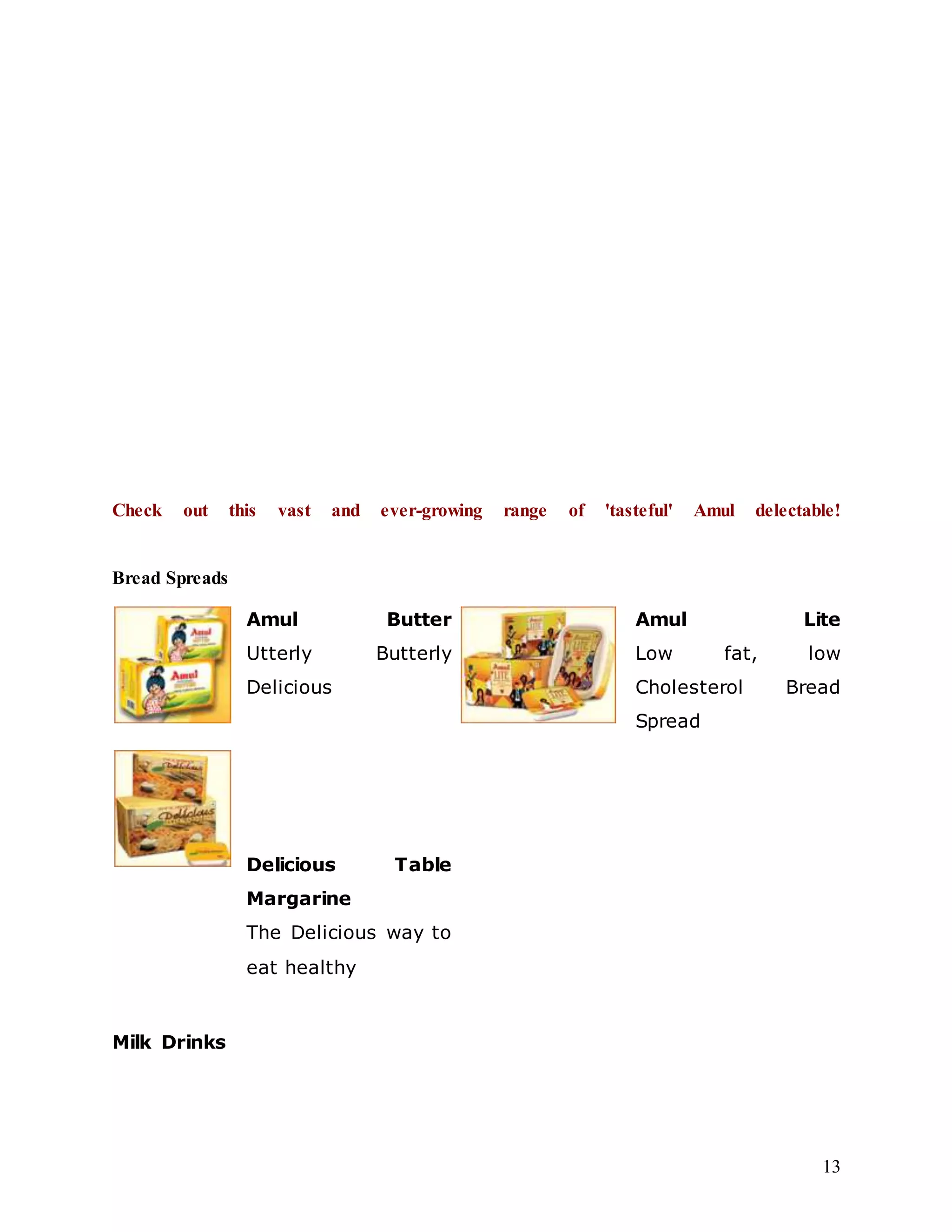 13
Check out this vast and ever-growing range of 'tasteful' Amul delectable!
Bread Spreads
Amul Butter
Utterly Butterly
Delicious
Amul Lite
Low fat, low
Cholesterol Bread
Spread
Delicious Table
Margarine
The Delicious way to
eat healthy
Milk Drinks
 