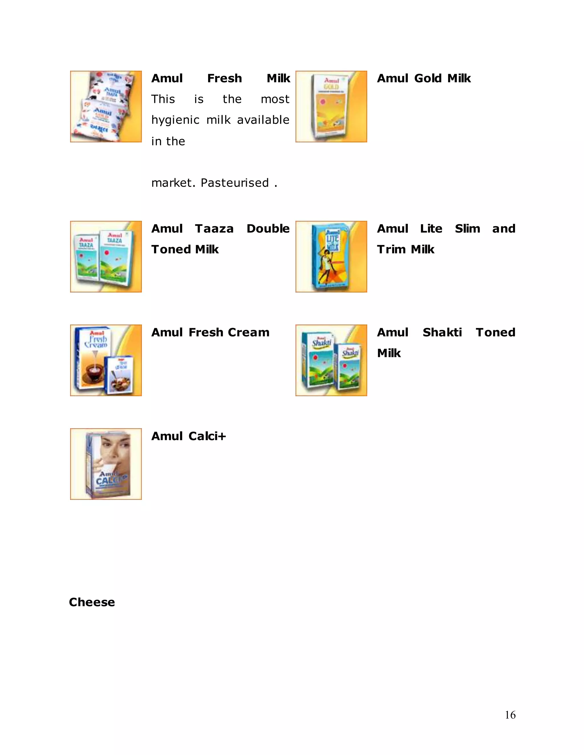 16
Amul Fresh Milk
This is the most
hygienic milk available
in the
market. Pasteurised .
Amul Gold Milk
Amul Taaza Double
Toned Milk
Amul Lite Slim and
Trim Milk
Amul Fresh Cream Amul Shakti Toned
Milk
Amul Calci+
Cheese
 