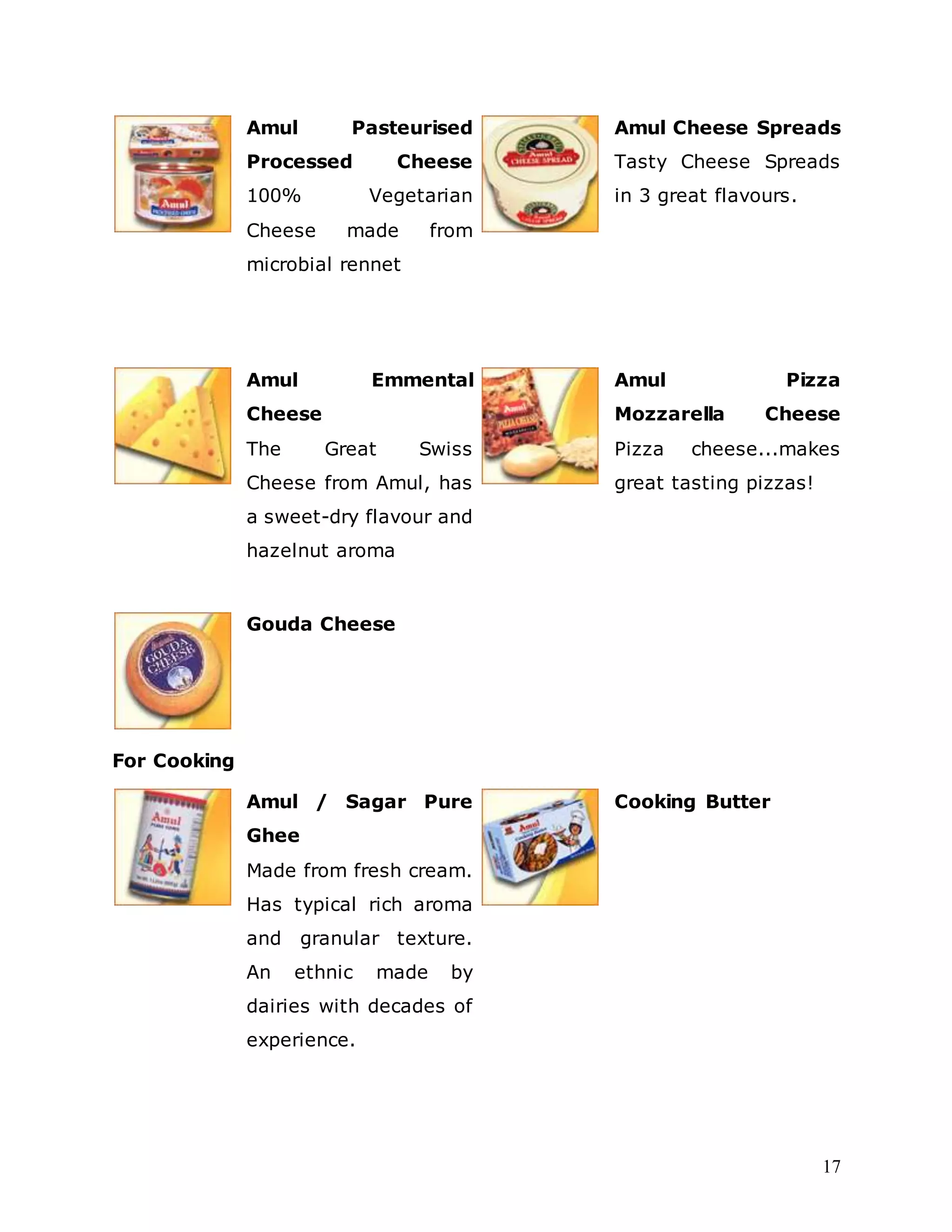 17
Amul Pasteurised
Processed Cheese
100% Vegetarian
Cheese made from
microbial rennet
Amul Cheese Spreads
Tasty Cheese Spreads
in 3 great flavours.
Amul Emmental
Cheese
The Great Swiss
Cheese from Amul, has
a sweet-dry flavour and
hazelnut aroma
Amul Pizza
Mozzarella Cheese
Pizza cheese...makes
great tasting pizzas!
Gouda Cheese
For Cooking
Amul / Sagar Pure
Ghee
Made from fresh cream.
Has typical rich aroma
and granular texture.
An ethnic made by
dairies with decades of
experience.
Cooking Butter
 