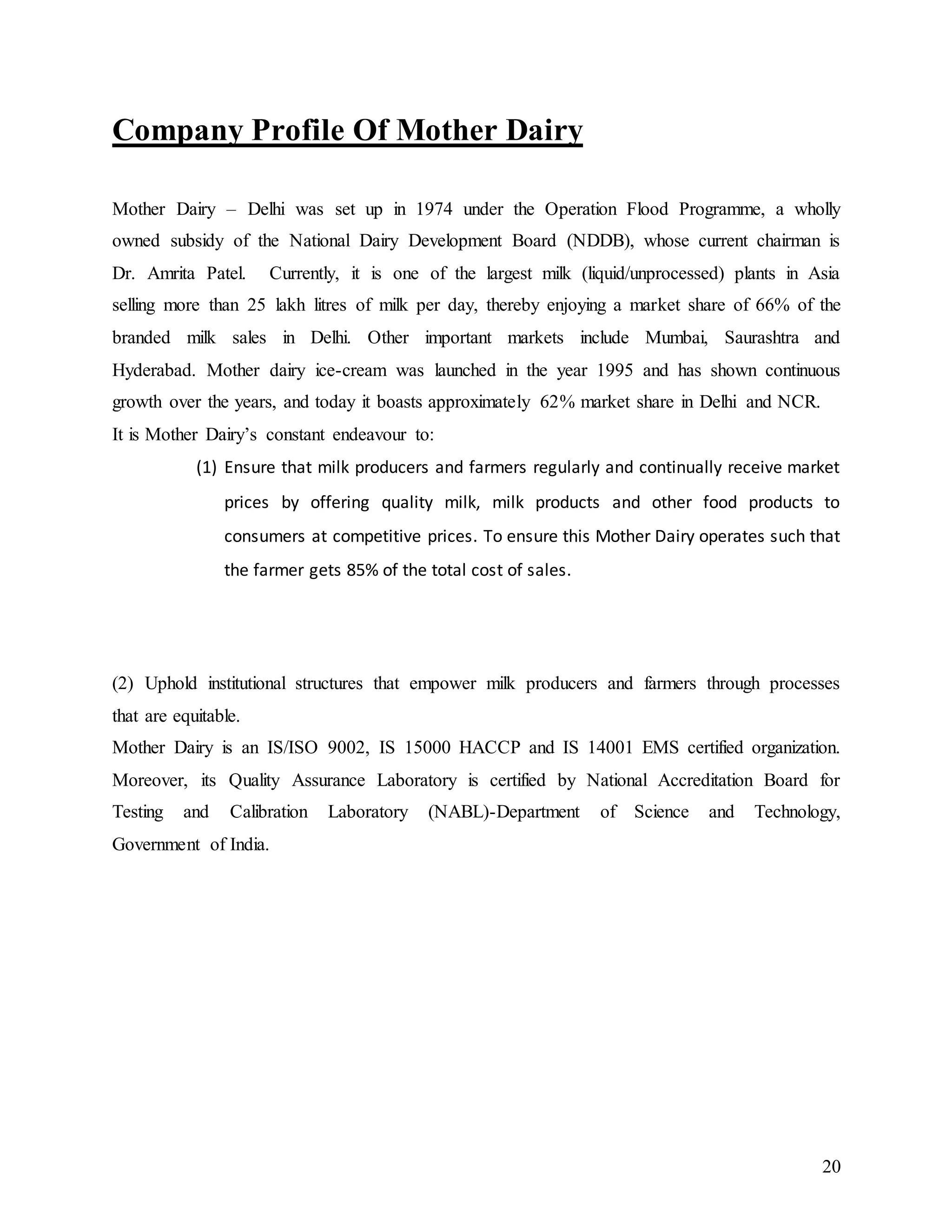 20
Company Profile Of Mother Dairy
Mother Dairy – Delhi was set up in 1974 under the Operation Flood Programme, a wholly
owned subsidy of the National Dairy Development Board (NDDB), whose current chairman is
Dr. Amrita Patel. Currently, it is one of the largest milk (liquid/unprocessed) plants in Asia
selling more than 25 lakh litres of milk per day, thereby enjoying a market share of 66% of the
branded milk sales in Delhi. Other important markets include Mumbai, Saurashtra and
Hyderabad. Mother dairy ice-cream was launched in the year 1995 and has shown continuous
growth over the years, and today it boasts approximately 62% market share in Delhi and NCR.
It is Mother Dairy’s constant endeavour to:
(1) Ensure that milk producers and farmers regularly and continually receive market
prices by offering quality milk, milk products and other food products to
consumers at competitive prices. To ensure this Mother Dairy operates such that
the farmer gets 85% of the total cost of sales.
(2) Uphold institutional structures that empower milk producers and farmers through processes
that are equitable.
Mother Dairy is an IS/ISO 9002, IS 15000 HACCP and IS 14001 EMS certified organization.
Moreover, its Quality Assurance Laboratory is certified by National Accreditation Board for
Testing and Calibration Laboratory (NABL)-Department of Science and Technology,
Government of India.
 