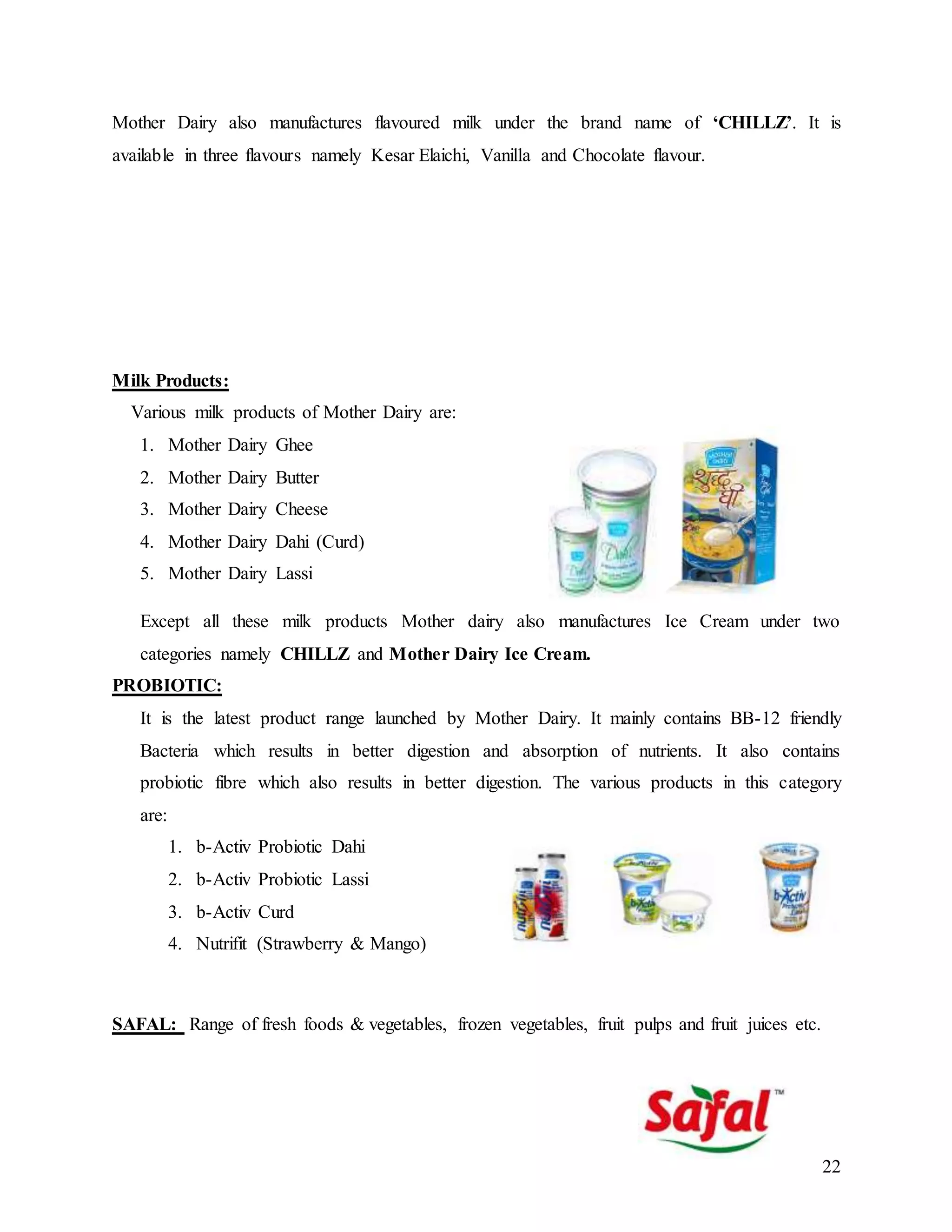 22
Mother Dairy also manufactures flavoured milk under the brand name of ‘CHILLZ’. It is
available in three flavours namely Kesar Elaichi, Vanilla and Chocolate flavour.
Milk Products:
Various milk products of Mother Dairy are:
1. Mother Dairy Ghee
2. Mother Dairy Butter
3. Mother Dairy Cheese
4. Mother Dairy Dahi (Curd)
5. Mother Dairy Lassi
Except all these milk products Mother dairy also manufactures Ice Cream under two
categories namely CHILLZ and Mother Dairy Ice Cream.
PROBIOTIC:
It is the latest product range launched by Mother Dairy. It mainly contains BB-12 friendly
Bacteria which results in better digestion and absorption of nutrients. It also contains
probiotic fibre which also results in better digestion. The various products in this category
are:
1. b-Activ Probiotic Dahi
2. b-Activ Probiotic Lassi
3. b-Activ Curd
4. Nutrifit (Strawberry & Mango)
SAFAL: Range of fresh foods & vegetables, frozen vegetables, fruit pulps and fruit juices etc.
 