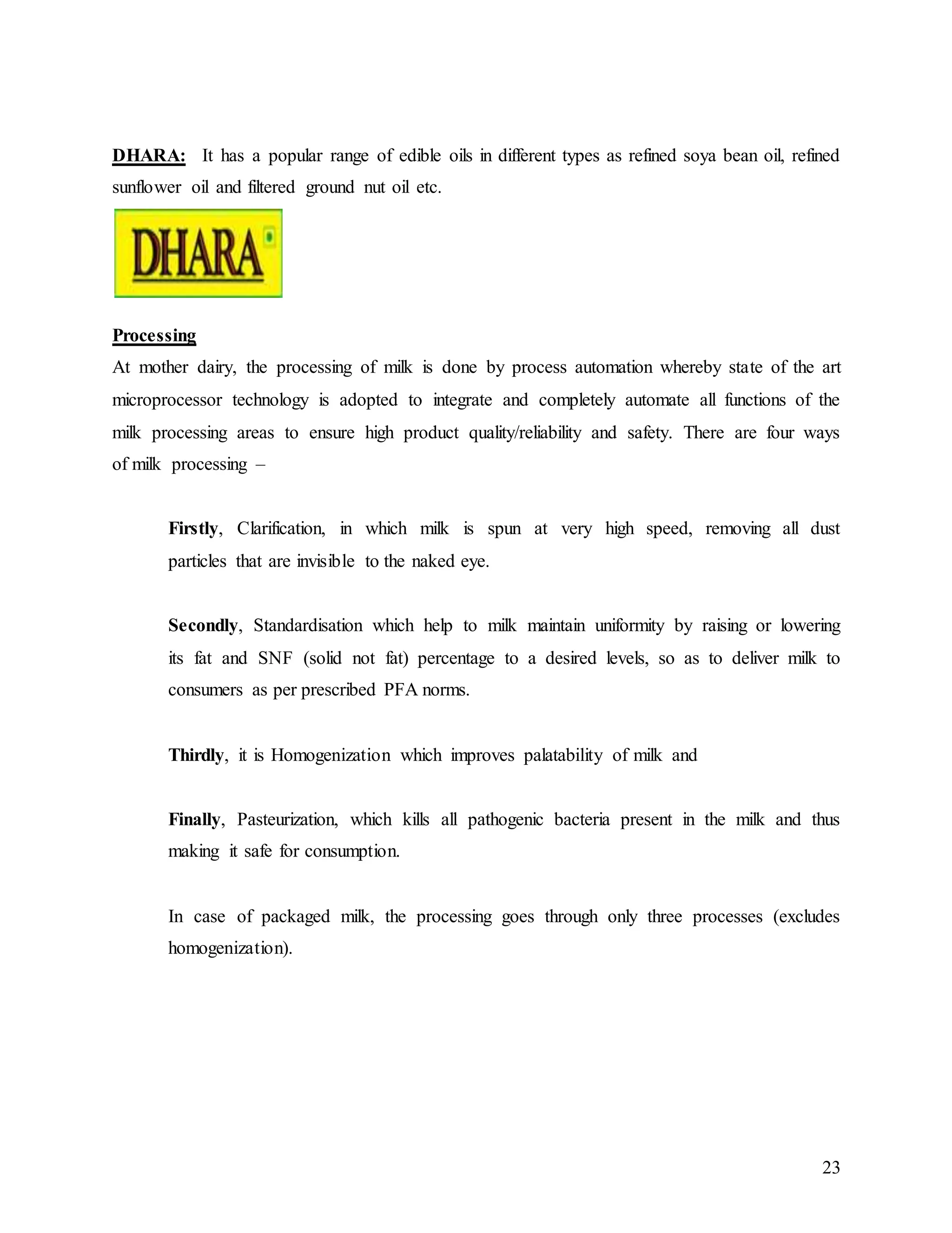 23
DHARA: It has a popular range of edible oils in different types as refined soya bean oil, refined
sunflower oil and filtered ground nut oil etc.
a smile on your face.
Processing
At mother dairy, the processing of milk is done by process automation whereby state of the art
microprocessor technology is adopted to integrate and completely automate all functions of the
milk processing areas to ensure high product quality/reliability and safety. There are four ways
of milk processing –
Firstly, Clarification, in which milk is spun at very high speed, removing all dust
particles that are invisible to the naked eye.
Secondly, Standardisation which help to milk maintain uniformity by raising or lowering
its fat and SNF (solid not fat) percentage to a desired levels, so as to deliver milk to
consumers as per prescribed PFA norms.
Thirdly, it is Homogenization which improves palatability of milk and
Finally, Pasteurization, which kills all pathogenic bacteria present in the milk and thus
making it safe for consumption.
In case of packaged milk, the processing goes through only three processes (excludes
homogenization).
 