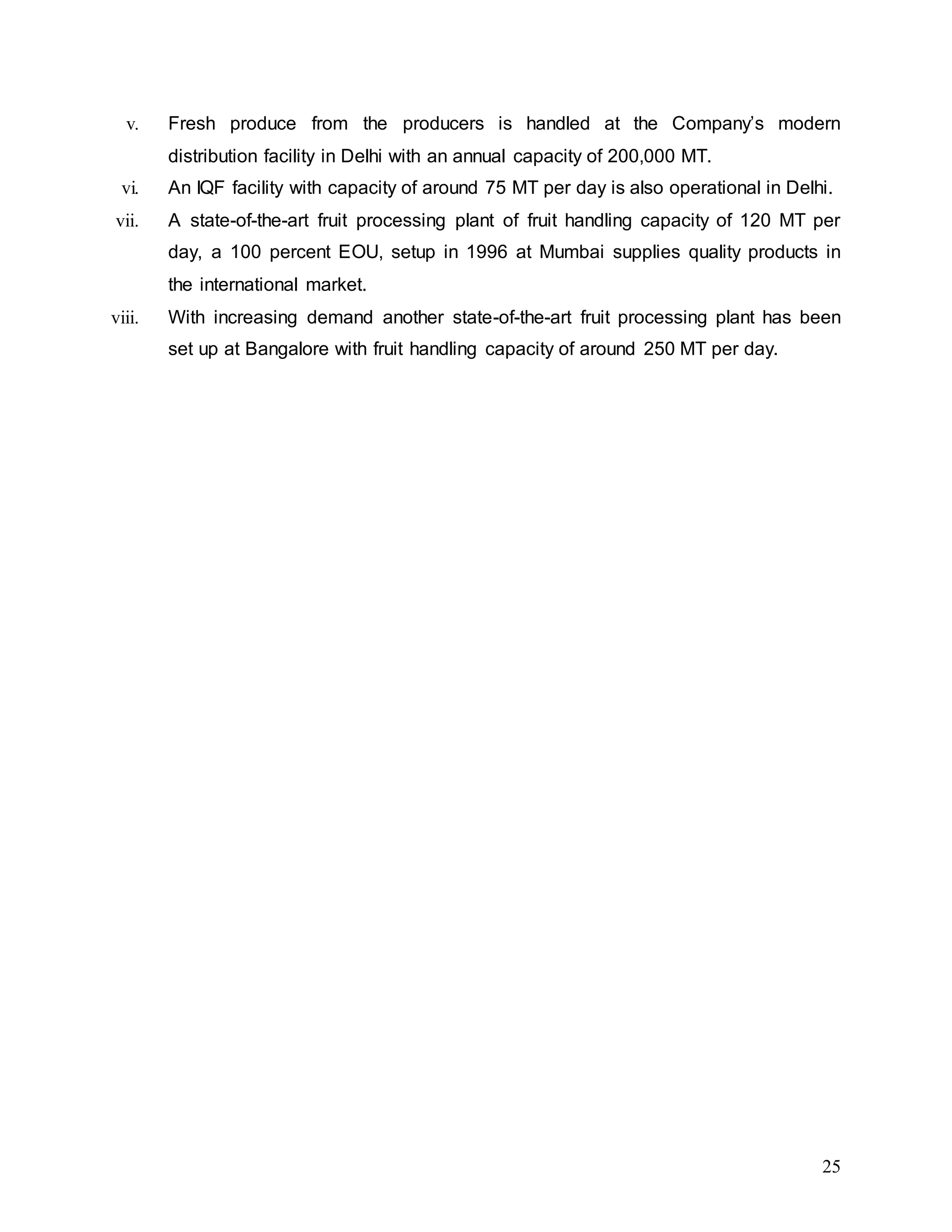 25
v. Fresh produce from the producers is handled at the Company’s modern
distribution facility in Delhi with an annual capacity of 200,000 MT.
vi. An IQF facility with capacity of around 75 MT per day is also operational in Delhi.
vii. A state-of-the-art fruit processing plant of fruit handling capacity of 120 MT per
day, a 100 percent EOU, setup in 1996 at Mumbai supplies quality products in
the international market.
viii. With increasing demand another state-of-the-art fruit processing plant has been
set up at Bangalore with fruit handling capacity of around 250 MT per day.
 