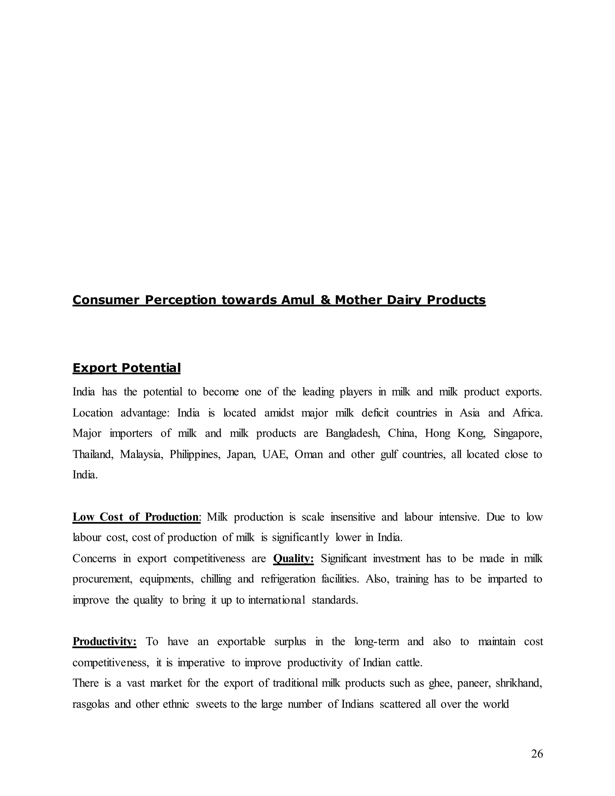 26
Consumer Perception towards Amul & Mother Dairy Products
Export Potential
India has the potential to become one of the leading players in milk and milk product exports.
Location advantage: India is located amidst major milk deficit countries in Asia and Africa.
Major importers of milk and milk products are Bangladesh, China, Hong Kong, Singapore,
Thailand, Malaysia, Philippines, Japan, UAE, Oman and other gulf countries, all located close to
India.
Low Cost of Production: Milk production is scale insensitive and labour intensive. Due to low
labour cost, cost of production of milk is significantly lower in India.
Concerns in export competitiveness are Quality: Significant investment has to be made in milk
procurement, equipments, chilling and refrigeration facilities. Also, training has to be imparted to
improve the quality to bring it up to international standards.
Productivity: To have an exportable surplus in the long-term and also to maintain cost
competitiveness, it is imperative to improve productivity of Indian cattle.
There is a vast market for the export of traditional milk products such as ghee, paneer, shrikhand,
rasgolas and other ethnic sweets to the large number of Indians scattered all over the world
 