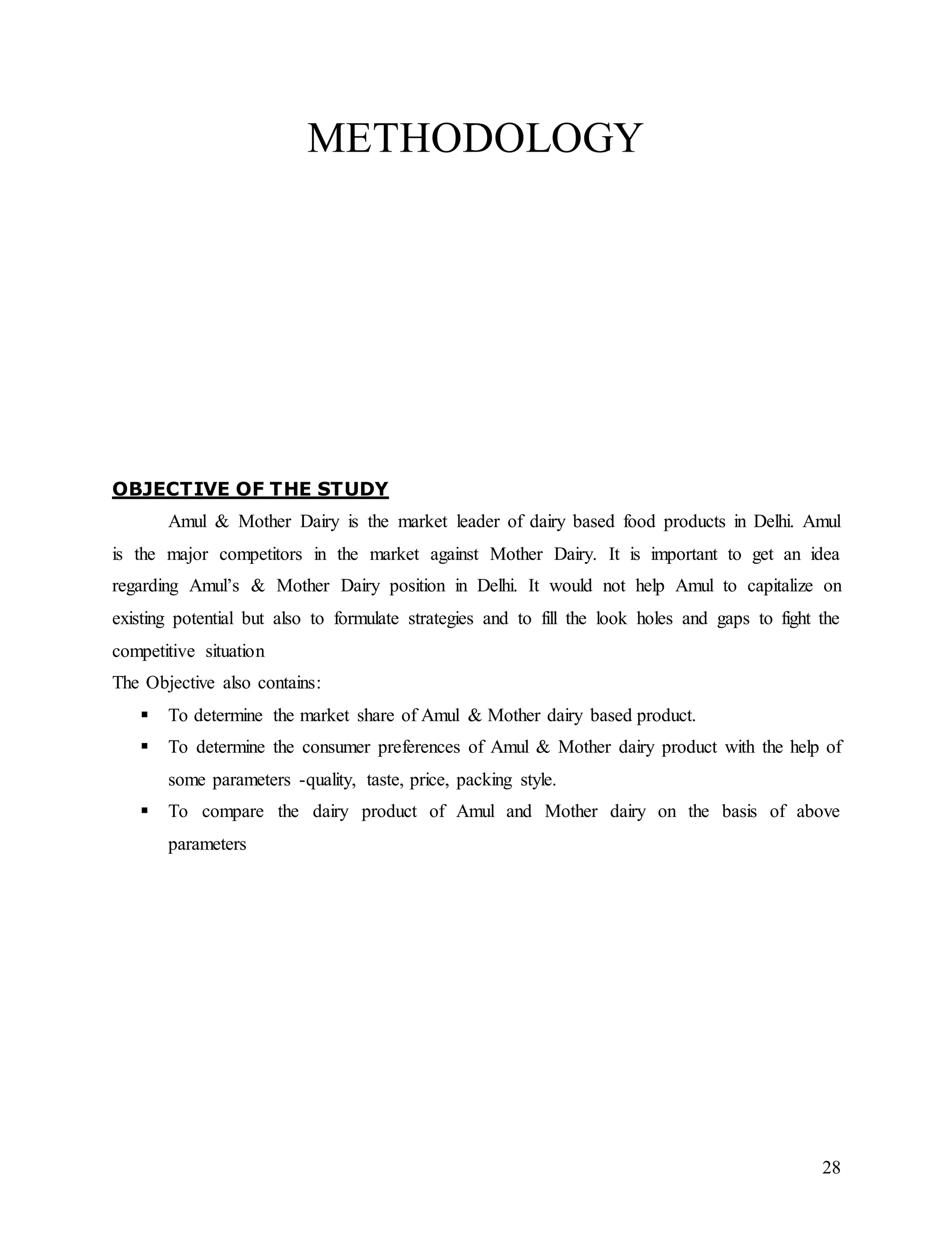28
METHODOLOGY
OBJECTIVE OF THE STUDY
Amul & Mother Dairy is the market leader of dairy based food products in Delhi. Amul
is the major competitors in the market against Mother Dairy. It is important to get an idea
regarding Amul’s & Mother Dairy position in Delhi. It would not help Amul to capitalize on
existing potential but also to formulate strategies and to fill the look holes and gaps to fight the
competitive situation
The Objective also contains:
 To determine the market share of Amul & Mother dairy based product.
 To determine the consumer preferences of Amul & Mother dairy product with the help of
some parameters -quality, taste, price, packing style.
 To compare the dairy product of Amul and Mother dairy on the basis of above
parameters
 