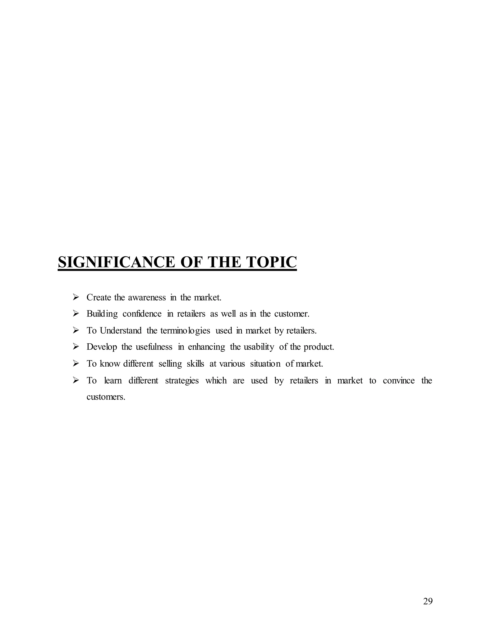 29
SIGNIFICANCE OF THE TOPIC
 Create the awareness in the market.
 Building confidence in retailers as well as in the customer.
 To Understand the terminologies used in market by retailers.
 Develop the usefulness in enhancing the usability of the product.
 To know different selling skills at various situation of market.
 To learn different strategies which are used by retailers in market to convince the
customers.
 