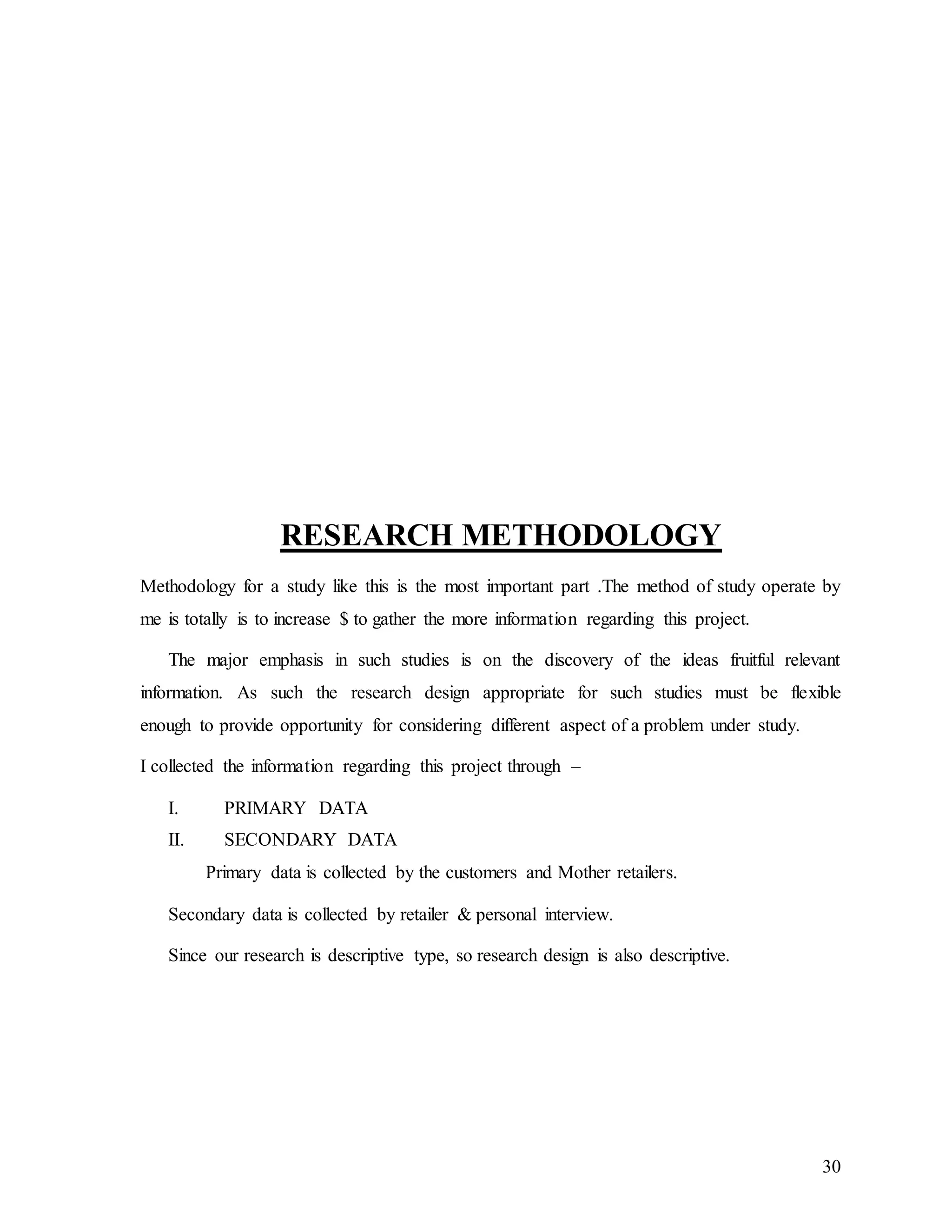30
RESEARCH METHODOLOGY
Methodology for a study like this is the most important part .The method of study operate by
me is totally is to increase $ to gather the more information regarding this project.
The major emphasis in such studies is on the discovery of the ideas fruitful relevant
information. As such the research design appropriate for such studies must be flexible
enough to provide opportunity for considering different aspect of a problem under study.
I collected the information regarding this project through –
I. PRIMARY DATA
II. SECONDARY DATA
Primary data is collected by the customers and Mother retailers.
Secondary data is collected by retailer & personal interview.
Since our research is descriptive type, so research design is also descriptive.
 