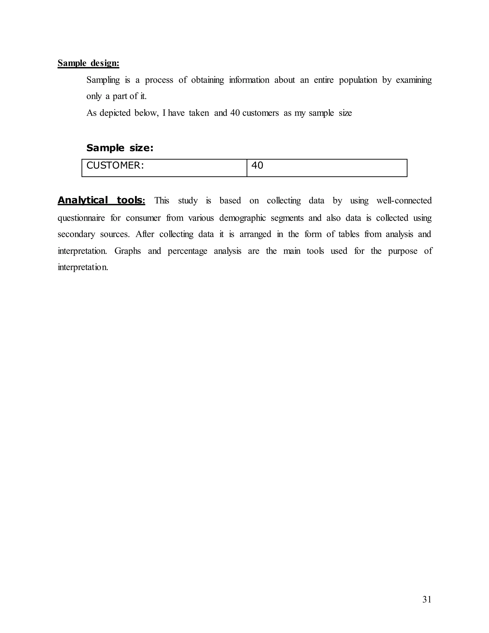 31
Sample design:
Sampling is a process of obtaining information about an entire population by examining
only a part of it.
As depicted below, I have taken and 40 customers as my sample size
Sample size:
CUSTOMER: 40
Analytical tools: This study is based on collecting data by using well-connected
questionnaire for consumer from various demographic segments and also data is collected using
secondary sources. After collecting data it is arranged in the form of tables from analysis and
interpretation. Graphs and percentage analysis are the main tools used for the purpose of
interpretation.
 