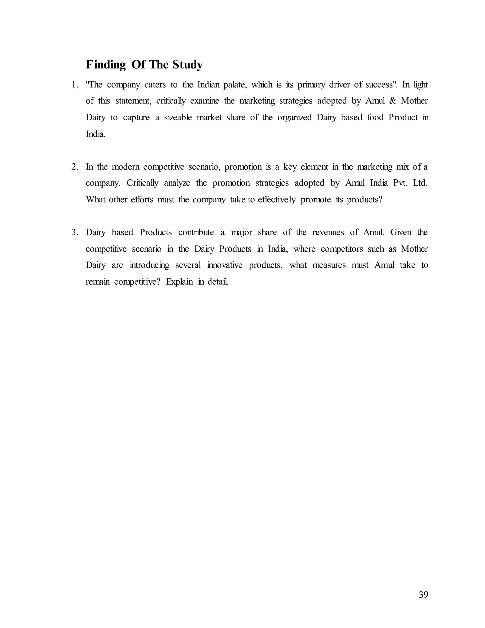 39
Finding Of The Study
1. "The company caters to the Indian palate, which is its primary driver of success". In light
of this statement, critically examine the marketing strategies adopted by Amul & Mother
Dairy to capture a sizeable market share of the organized Dairy based food Product in
India.
2. In the modern competitive scenario, promotion is a key element in the marketing mix of a
company. Critically analyze the promotion strategies adopted by Amul India Pvt. Ltd.
What other efforts must the company take to effectively promote its products?
3. Dairy based Products contribute a major share of the revenues of Amul. Given the
competitive scenario in the Dairy Products in India, where competitors such as Mother
Dairy are introducing several innovative products, what measures must Amul take to
remain competitive? Explain in detail.
 
