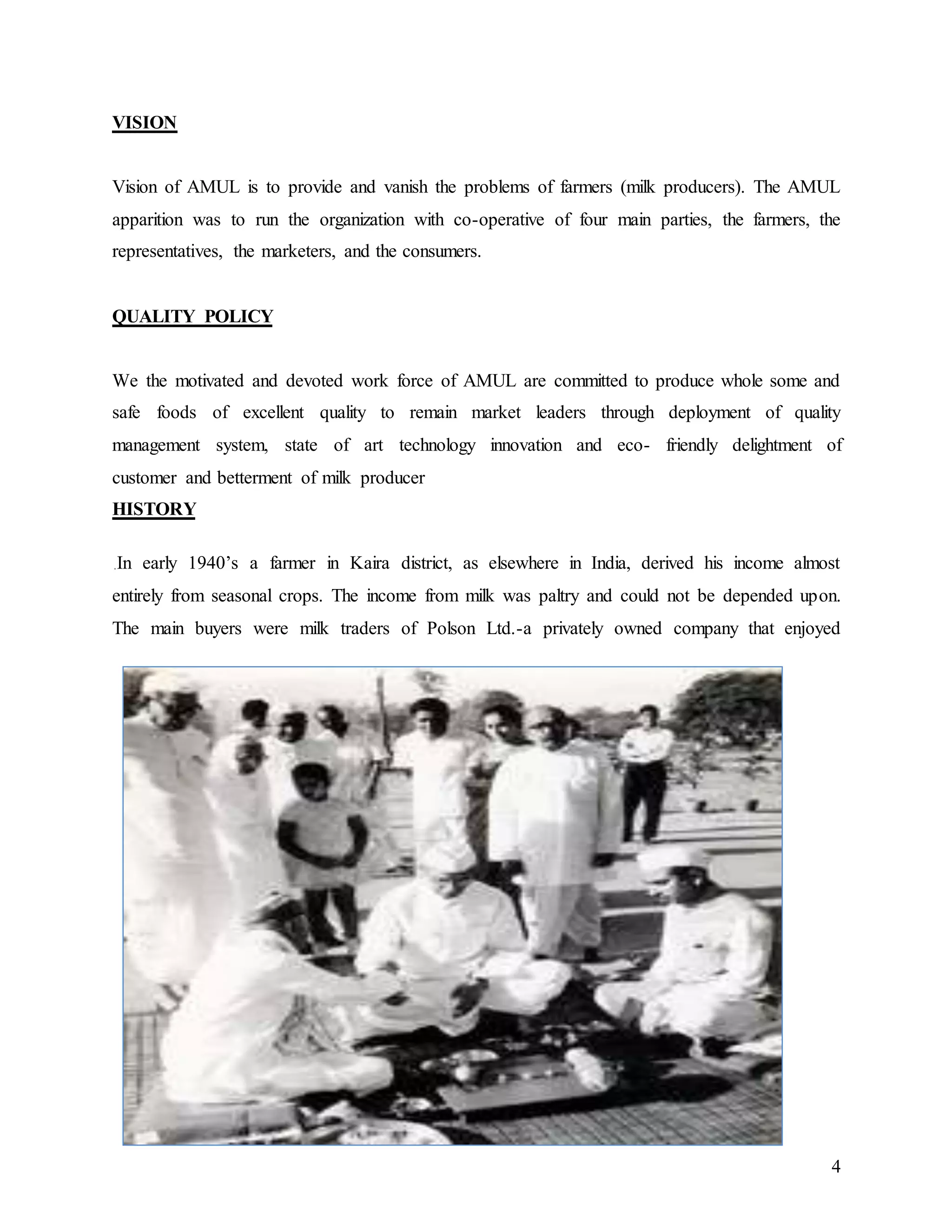 4
VISION
Vision of AMUL is to provide and vanish the problems of farmers (milk producers). The AMUL
apparition was to run the organization with co-operative of four main parties, the farmers, the
representatives, the marketers, and the consumers.
QUALITY POLICY
We the motivated and devoted work force of AMUL are committed to produce whole some and
safe foods of excellent quality to remain market leaders through deployment of quality
management system, state of art technology innovation and eco- friendly delightment of
customer and betterment of milk producer
HISTORY
In early 1940’s a farmer in Kaira district, as elsewhere in India, derived his income almost
entirely from seasonal crops. The income from milk was paltry and could not be depended upon.
The main buyers were milk traders of Polson Ltd.-a privately owned company that enjoyed
 