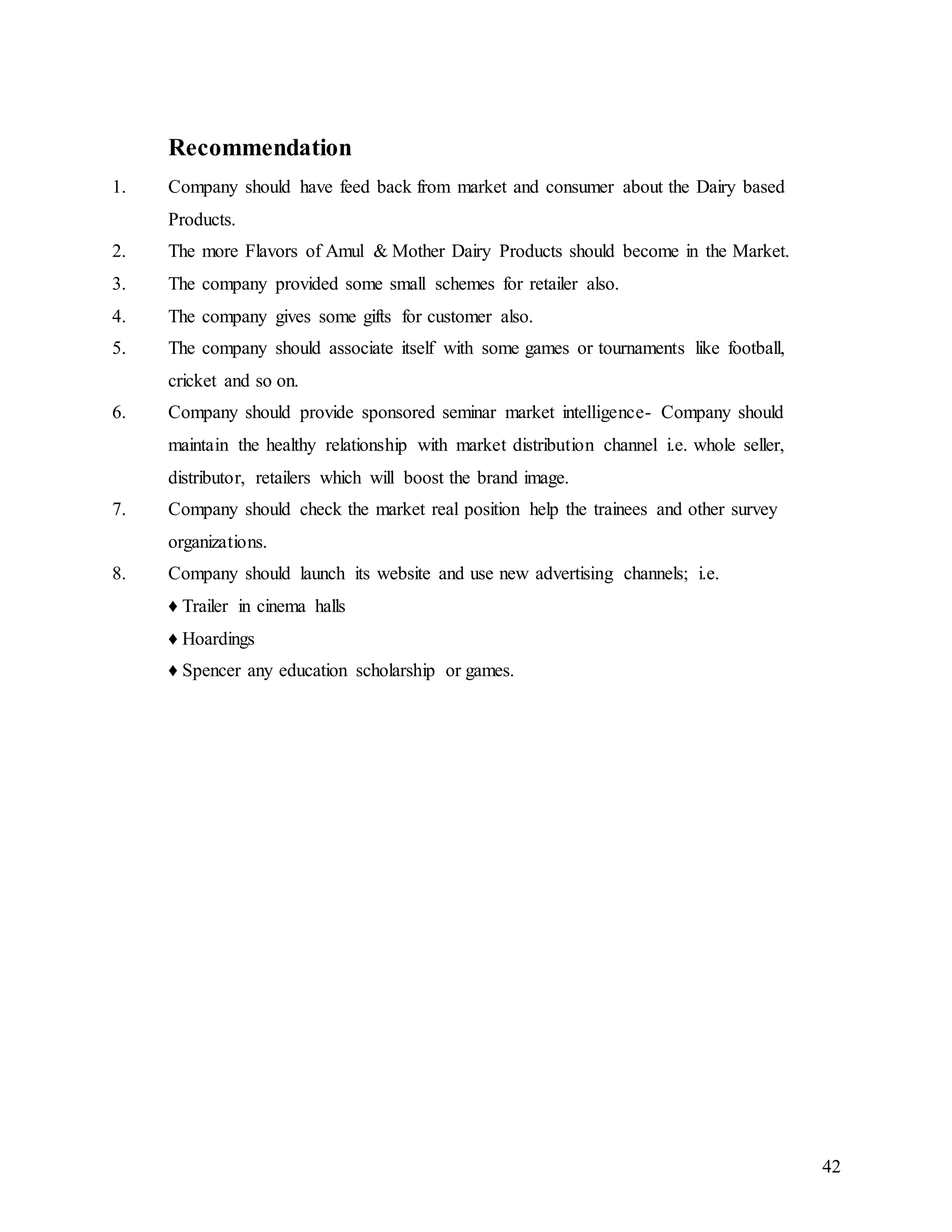 42
Recommendation
1. Company should have feed back from market and consumer about the Dairy based
Products.
2. The more Flavors of Amul & Mother Dairy Products should become in the Market.
3. The company provided some small schemes for retailer also.
4. The company gives some gifts for customer also.
5. The company should associate itself with some games or tournaments like football,
cricket and so on.
6. Company should provide sponsored seminar market intelligence- Company should
maintain the healthy relationship with market distribution channel i.e. whole seller,
distributor, retailers which will boost the brand image.
7. Company should check the market real position help the trainees and other survey
organizations.
8. Company should launch its website and use new advertising channels; i.e.
♦ Trailer in cinema halls
♦ Hoardings
♦ Spencer any education scholarship or games.
 