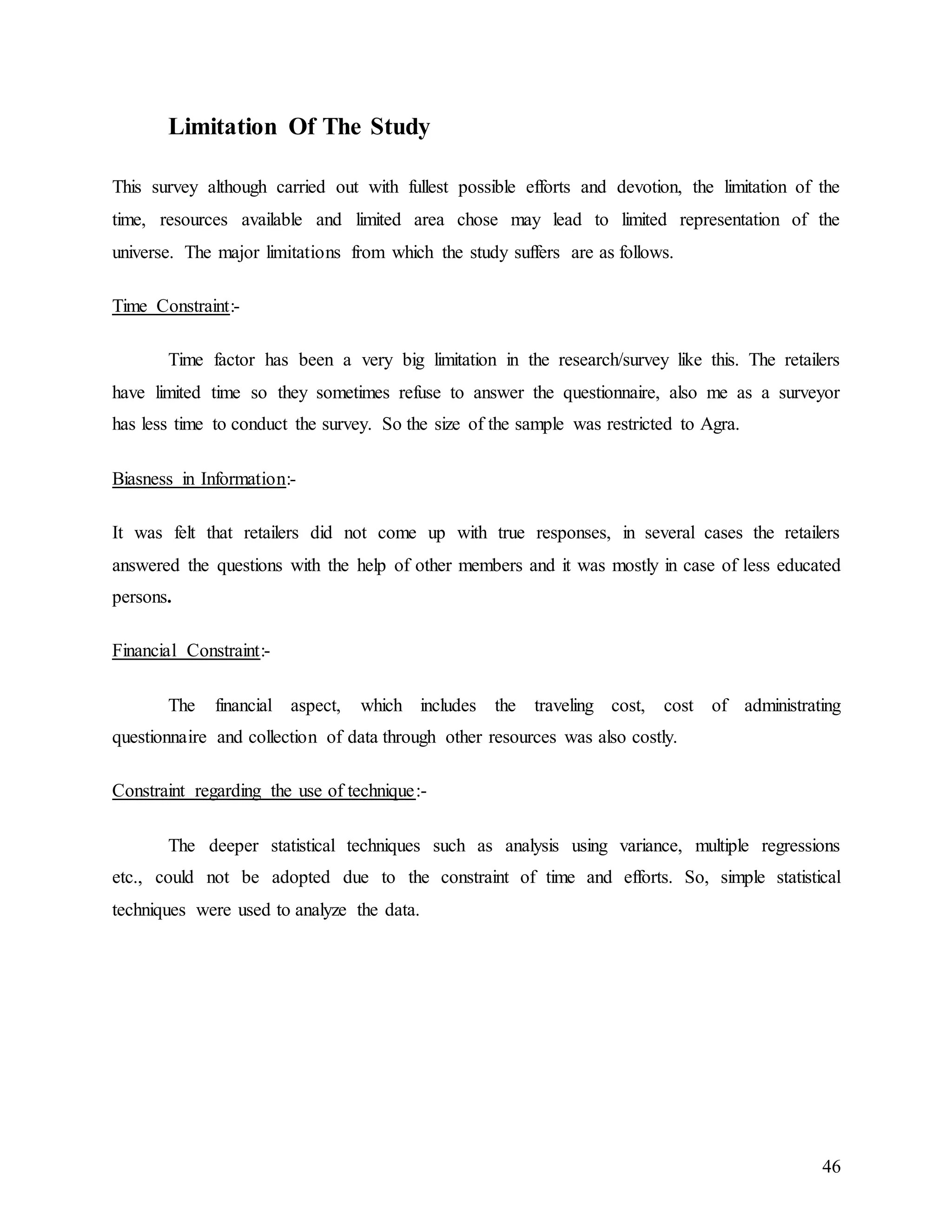 46
Limitation Of The Study
This survey although carried out with fullest possible efforts and devotion, the limitation of the
time, resources available and limited area chose may lead to limited representation of the
universe. The major limitations from which the study suffers are as follows.
Time Constraint:-
Time factor has been a very big limitation in the research/survey like this. The retailers
have limited time so they sometimes refuse to answer the questionnaire, also me as a surveyor
has less time to conduct the survey. So the size of the sample was restricted to Agra.
Biasness in Information:-
It was felt that retailers did not come up with true responses, in several cases the retailers
answered the questions with the help of other members and it was mostly in case of less educated
persons.
Financial Constraint:-
The financial aspect, which includes the traveling cost, cost of administrating
questionnaire and collection of data through other resources was also costly.
Constraint regarding the use of technique:-
The deeper statistical techniques such as analysis using variance, multiple regressions
etc., could not be adopted due to the constraint of time and efforts. So, simple statistical
techniques were used to analyze the data.
 
