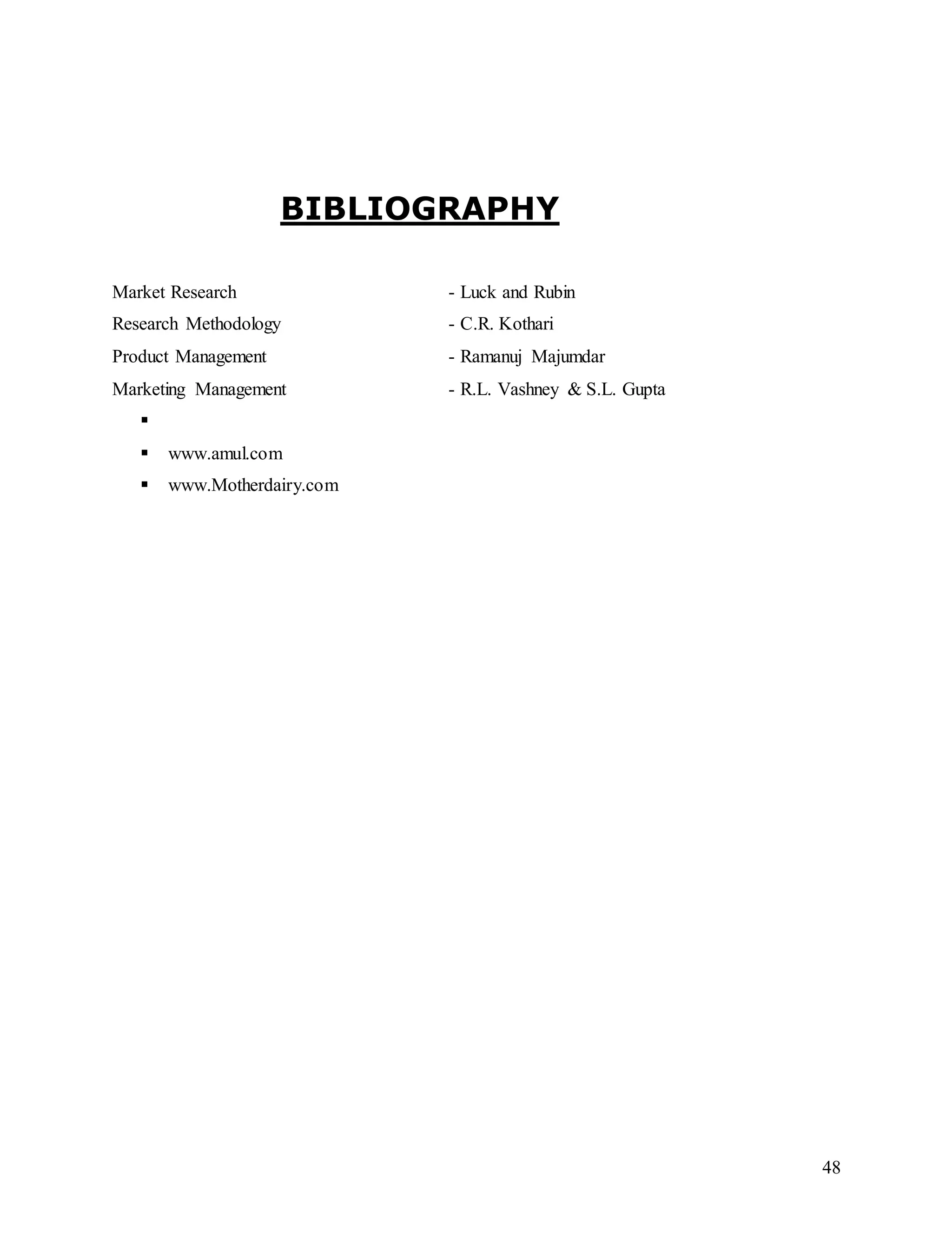 48
BIBLIOGRAPHY
Market Research - Luck and Rubin
Research Methodology - C.R. Kothari
Product Management - Ramanuj Majumdar
Marketing Management - R.L. Vashney & S.L. Gupta
 www.google.com
 www.amul.com
 www.Motherdairy.com
 