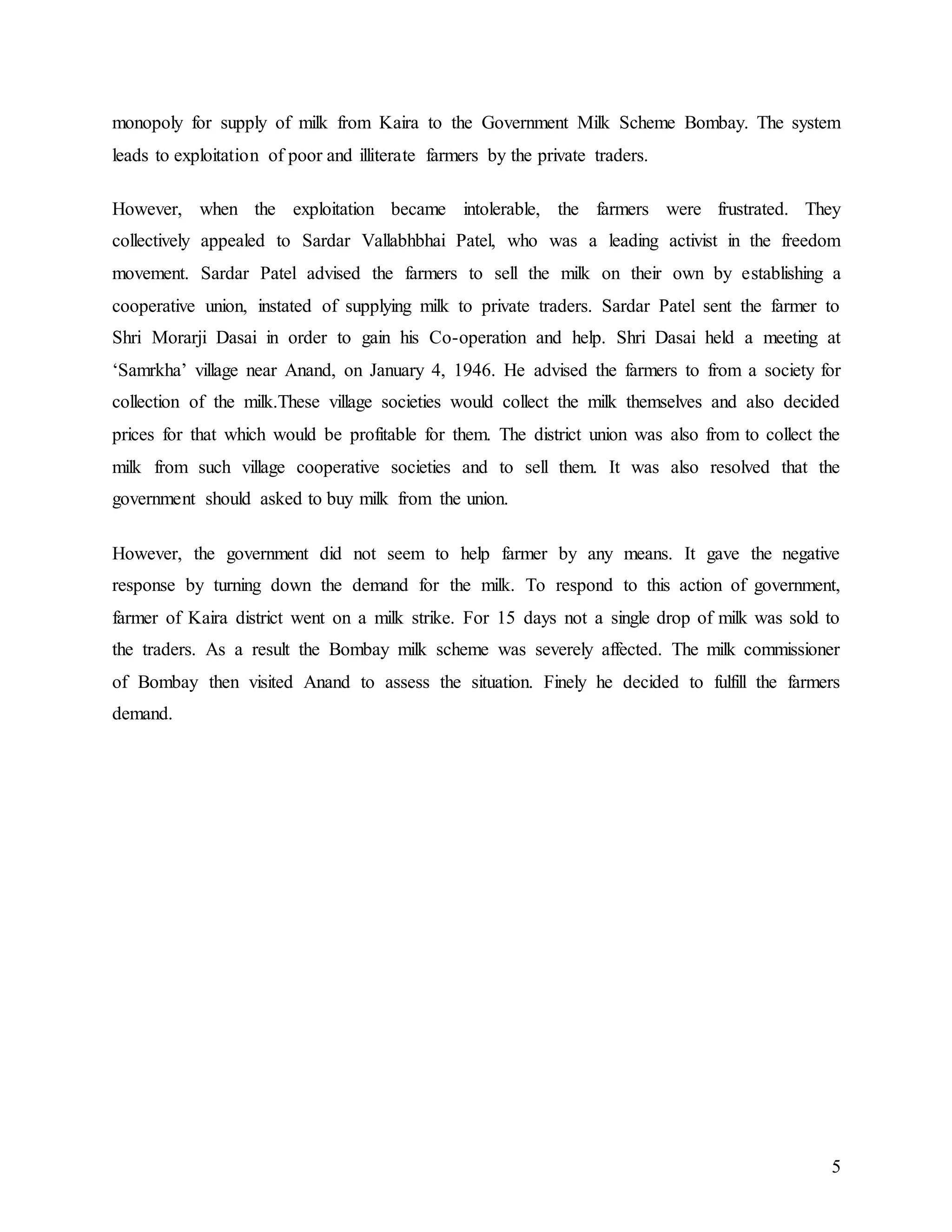 5
monopoly for supply of milk from Kaira to the Government Milk Scheme Bombay. The system
leads to exploitation of poor and illiterate farmers by the private traders.
However, when the exploitation became intolerable, the farmers were frustrated. They
collectively appealed to Sardar Vallabhbhai Patel, who was a leading activist in the freedom
movement. Sardar Patel advised the farmers to sell the milk on their own by establishing a
cooperative union, instated of supplying milk to private traders. Sardar Patel sent the farmer to
Shri Morarji Dasai in order to gain his Co-operation and help. Shri Dasai held a meeting at
‘Samrkha’ village near Anand, on January 4, 1946. He advised the farmers to from a society for
collection of the milk.These village societies would collect the milk themselves and also decided
prices for that which would be profitable for them. The district union was also from to collect the
milk from such village cooperative societies and to sell them. It was also resolved that the
government should asked to buy milk from the union.
However, the government did not seem to help farmer by any means. It gave the negative
response by turning down the demand for the milk. To respond to this action of government,
farmer of Kaira district went on a milk strike. For 15 days not a single drop of milk was sold to
the traders. As a result the Bombay milk scheme was severely affected. The milk commissioner
of Bombay then visited Anand to assess the situation. Finely he decided to fulfill the farmers
demand.
 