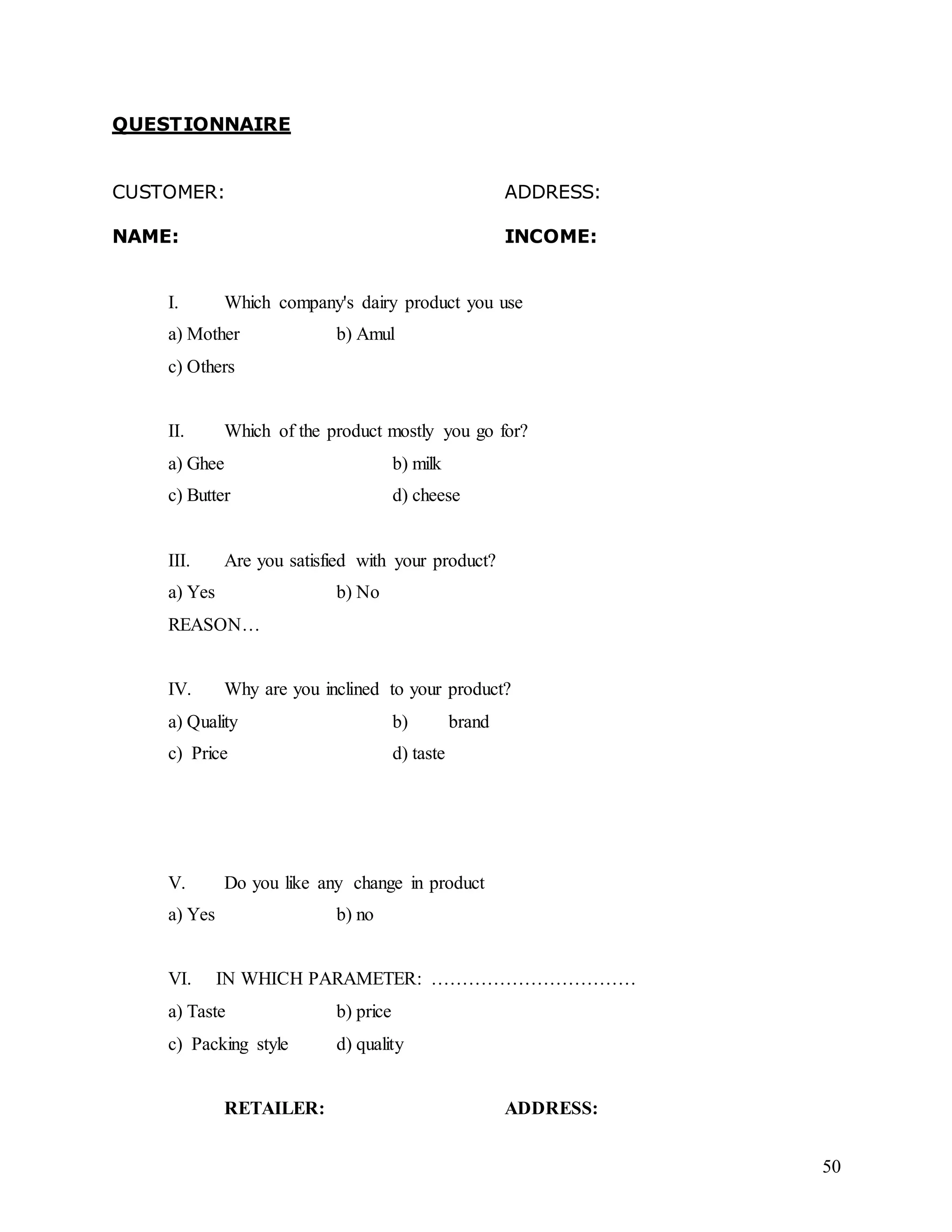 50
QUESTIONNAIRE
CUSTOMER: ADDRESS:
NAME: INCOME:
I. Which company's dairy product you use
a) Mother b) Amul
c) Others
II. Which of the product mostly you go for?
a) Ghee b) milk
c) Butter d) cheese
III. Are you satisfied with your product?
a) Yes b) No
REASON…
IV. Why are you inclined to your product?
a) Quality b) brand
c) Price d) taste
V. Do you like any change in product
a) Yes b) no
VI. IN WHICH PARAMETER: ……………………………
a) Taste b) price
c) Packing style d) quality
RETAILER: ADDRESS:
 