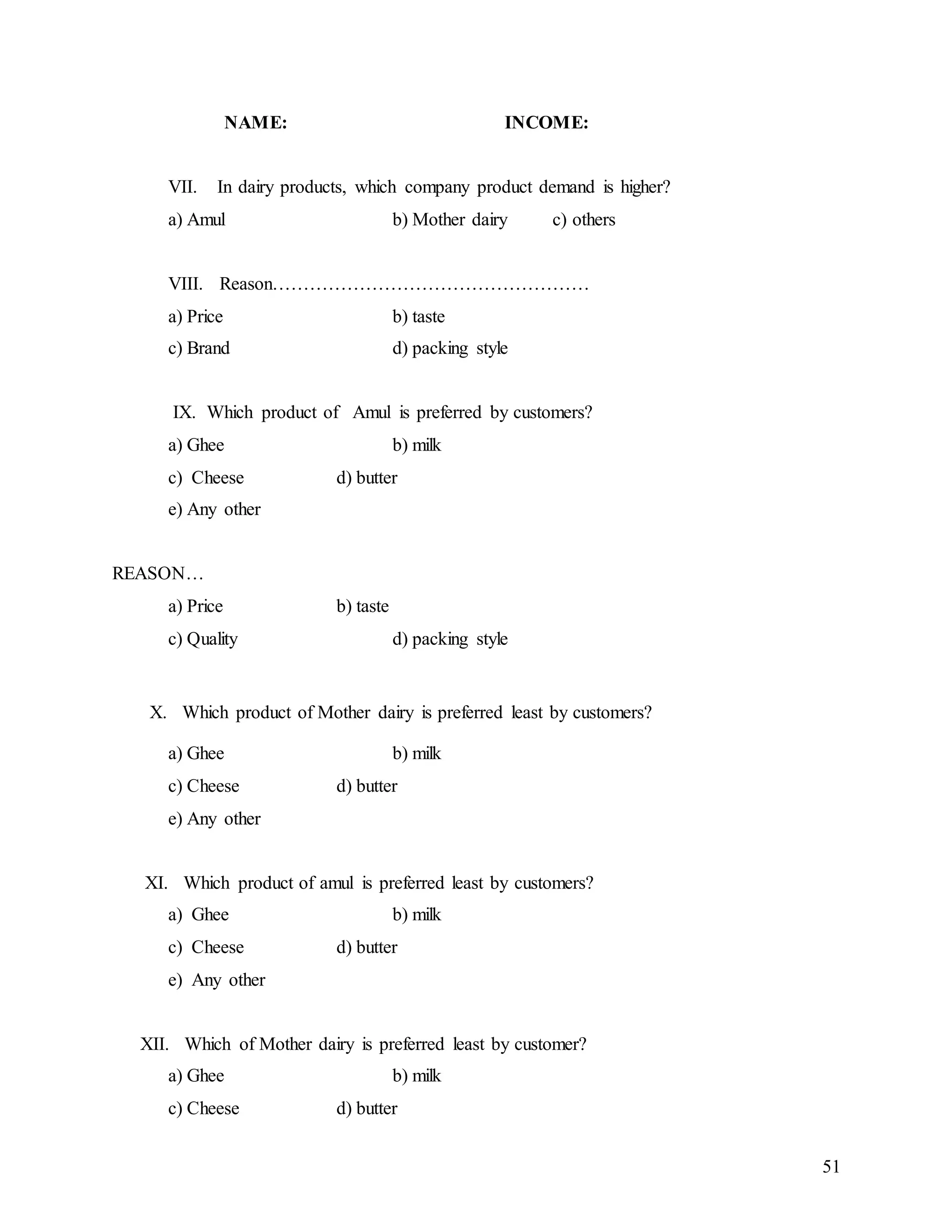 51
NAME: INCOME:
VII. In dairy products, which company product demand is higher?
a) Amul b) Mother dairy c) others
VIII. Reason……………………………………………
a) Price b) taste
c) Brand d) packing style
IX. Which product of Amul is preferred by customers?
a) Ghee b) milk
c) Cheese d) butter
e) Any other
REASON…
a) Price b) taste
c) Quality d) packing style
X. Which product of Mother dairy is preferred least by customers?
a) Ghee b) milk
c) Cheese d) butter
e) Any other
XI. Which product of amul is preferred least by customers?
a) Ghee b) milk
c) Cheese d) butter
e) Any other
XII. Which of Mother dairy is preferred least by customer?
a) Ghee b) milk
c) Cheese d) butter
 