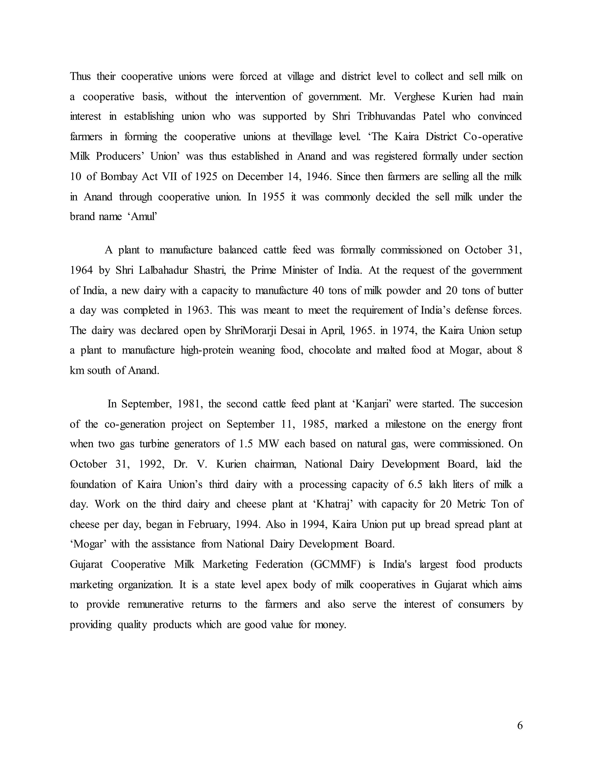 6
Thus their cooperative unions were forced at village and district level to collect and sell milk on
a cooperative basis, without the intervention of government. Mr. Verghese Kurien had main
interest in establishing union who was supported by Shri Tribhuvandas Patel who convinced
farmers in forming the cooperative unions at thevillage level. ‘The Kaira District Co-operative
Milk Producers’ Union’ was thus established in Anand and was registered formally under section
10 of Bombay Act VII of 1925 on December 14, 1946. Since then farmers are selling all the milk
in Anand through cooperative union. In 1955 it was commonly decided the sell milk under the
brand name ‘Amul’
A plant to manufacture balanced cattle feed was formally commissioned on October 31,
1964 by Shri Lalbahadur Shastri, the Prime Minister of India. At the request of the government
of India, a new dairy with a capacity to manufacture 40 tons of milk powder and 20 tons of butter
a day was completed in 1963. This was meant to meet the requirement of India’s defense forces.
The dairy was declared open by ShriMorarji Desai in April, 1965. in 1974, the Kaira Union setup
a plant to manufacture high-protein weaning food, chocolate and malted food at Mogar, about 8
km south of Anand.
In September, 1981, the second cattle feed plant at ‘Kanjari’ were started. The succesion
of the co-generation project on September 11, 1985, marked a milestone on the energy front
when two gas turbine generators of 1.5 MW each based on natural gas, were commissioned. On
October 31, 1992, Dr. V. Kurien chairman, National Dairy Development Board, laid the
foundation of Kaira Union’s third dairy with a processing capacity of 6.5 lakh liters of milk a
day. Work on the third dairy and cheese plant at ‘Khatraj’ with capacity for 20 Metric Ton of
cheese per day, began in February, 1994. Also in 1994, Kaira Union put up bread spread plant at
‘Mogar’ with the assistance from National Dairy Development Board.
Gujarat Cooperative Milk Marketing Federation (GCMMF) is India's largest food products
marketing organization. It is a state level apex body of milk cooperatives in Gujarat which aims
to provide remunerative returns to the farmers and also serve the interest of consumers by
providing quality products which are good value for money.
 